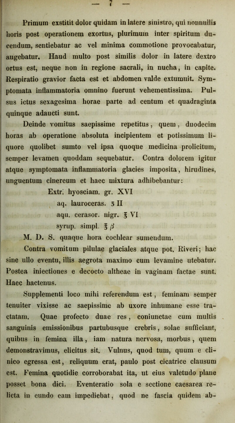 I Primum exstitit dolor quidam in latere sinistro, qui nonnullis horis post operationem exortus, plurimum inter spiritum du- cendum, sentiebatur ac vel minima commotione provocabatur, augebatur. Haud multo post similis dolor in latere dextro ortus est, neque non in regione sacrali,, in nucha, in capite. Respiratio gravior facta est et abdomen valde extumuit. Sym- ptomata inflammatoria omnino fuerunt vehementissima. Pul^ sus ictus sexagesima horae parte ad centum et quadraginta quinque adaucti sunt. Deinde vomitus saepissime repetitus, quem, duodecim ' horas ab operatione absoluta incipientem et potissimum li- j quore quolibet sumto vel ipsa quoque medicina prolicitum, I semper levamen quoddam sequebatur. Contra dolorem igitur atque symptomata inflammatoria glacies imposita, hirudines, ! unguentum cinereum et haec mixtura adhibebantur: Extr. hyosciam. gr. XVI ; aq. lauroceras. 3 II I aqu. cerasor. nigr. § VI syrup. simpl. 5 ^ j M. D. S. quaque hora cochlear sumendum. Contra vomitum pilulae glaciales atque pot. Riveri; hac sine ullo eventu, illis aegrota maximo cum levamine utebatur. Postea iniectiones e decocto altheae in vaginam factae sunt. Haec hactenus. Supplementi loco mihi referendum est, feminam semper tenuiter vixisse ac saepissime ab uxore inhumane esse tra- ctatam. Quae profecto duae res, coniunctae cum multis sanguinis emissionibus partubusque crebris, solae sufficiant, quibus in femina illa, iam natura nervosa, morbus, quem demonstravimus, elicitus sit. Vulnus, quod tum, quum e cli- nico egressa est, reliquum erat, paulo post cicatrice clausum est. Femina quotidie corroborabat ita, ut eius valetudo plane posset bona dici. Eventeratio sola e sectione Caesarea re- licta in eundo eam impediebat, quod ne fascia quidem ab-