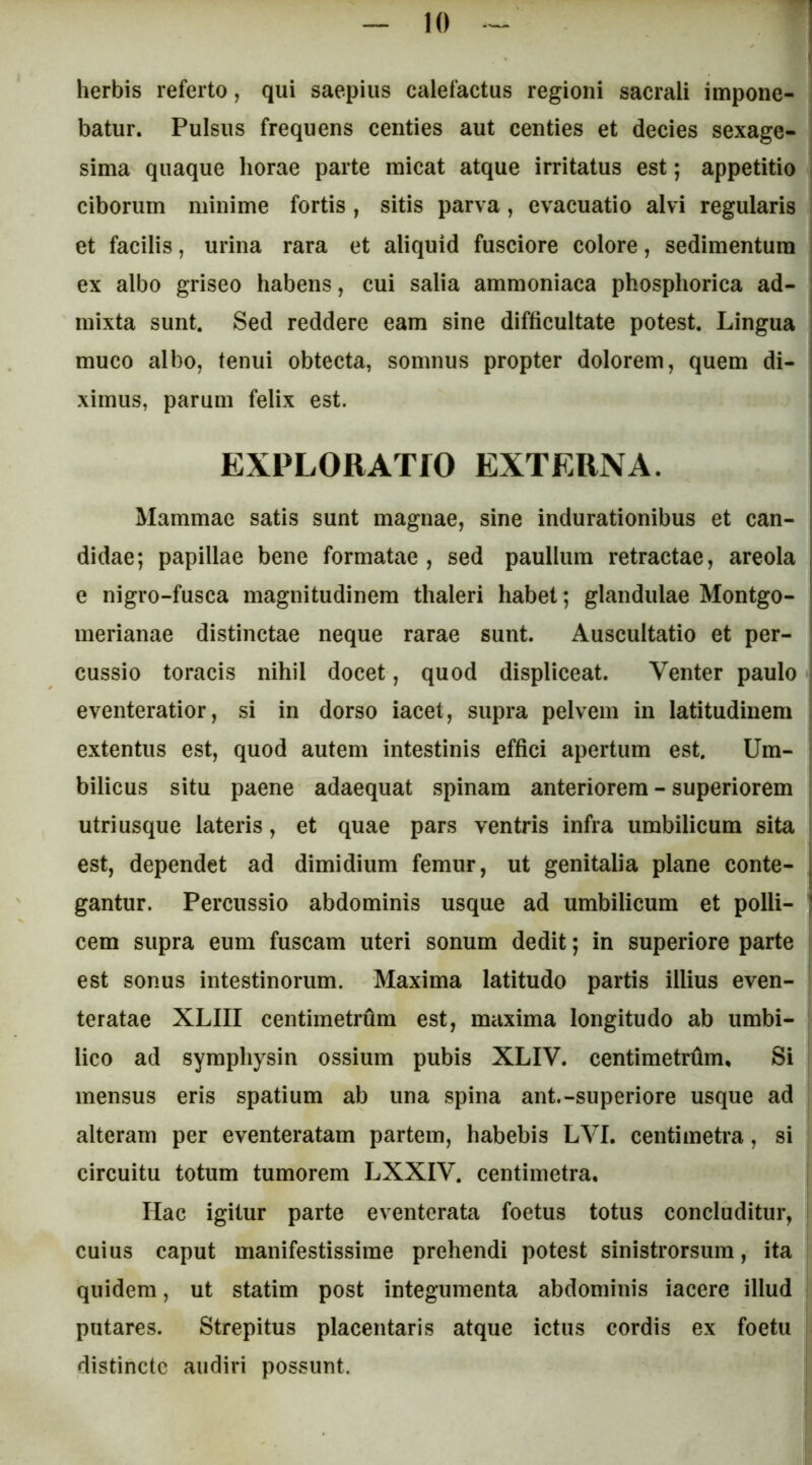 herbis referto, qui saepius calefactus regioni sacrali impone- I batur. Pulsus frequens centies aut centies et decies sexage- sima quaque horae parte micat atque irritatus est; appetitio ciborum minime fortis , sitis parva, evacuatio alvi regularis et facilis, urina rara et aliquid fusciore colore, sedimentum ex albo griseo habens, cui salia ammoniaca phosphorica ad- mixta sunt. Sed reddere eam sine difficultate potest. Lingua muco albo, tenui obtecta, somnus propter dolorem, quem di- ximus, parum felix est. EXPLORATIO EXTERNA. Mammae satis sunt magnae, sine indurationibus et can- didae; papillae bene formatae, sed paullum retractae, areola e nigro-fusca magnitudinem thaleri habet; glandulae Montgo- merianae distinctae neque rarae sunt. Auscultatio et per- cussio toracis nihil docet, quod displiceat. Venter paulo eventeratior, si in dorso iacet, supra pelvem in latitudinem 1 extentus est, quod autem intestinis effici apertum est. Um- | bilicus situ paene adaequat spinam anteriorem - superiorem utri usque lateris, et quae pars ventris infra umbilicum sita est, dependet ad dimidium femur, ut genitalia plane conte- j gantur. Percussio abdominis usque ad umbilicum et polii- | cem supra eum fuscam uteri sonum dedit; in superiore parte est sonus intestinorum. Maxima latitudo partis illius even- ! teratae XLIII centimetrfim est, maxima longitudo ab umbi- lico ad symphysin ossium pubis XLIV. centimetrfim. Si mensus eris spatium ab una spina ant.-superiore usque ad alteram per eventeratam partem, habebis LVI. centimetra, si circuitu totum tumorem LXXIV. centimetra. Hac igitur parte eventerata foetus totus concluditur, cuius caput manifestissime prehendi potest sinistrorsum, ita quidem, ut statim post integumenta abdominis iacere illud putares. Strepitus placentaris atque ictus cordis ex foetu | distincte audiri possunt.