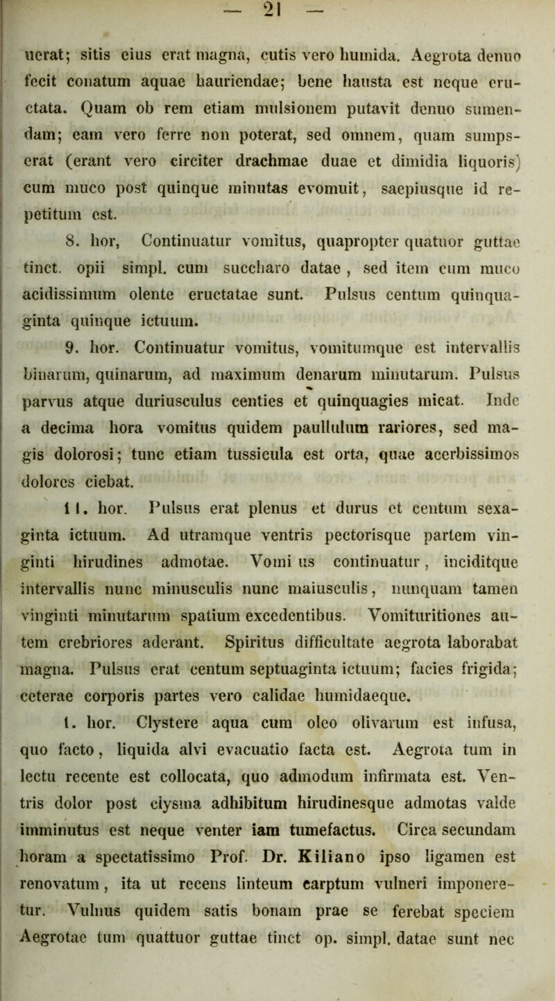 iierat; sitis eius erat magna, cutis vero huinida. Aegrota deniio fecit conatum aquae hauriendae; bene hausta est neque eru- ctata. Quam ob rem etiam mulsionem putavit denuo sumen- dam; eam vero ferre non poterat, sed omnem, quam sumps- erat (erant vero circiter drachmae duae et dimidia liquoris) cum muco post quinque minutas evomuit, saepiusque id re- petitum est. 8. hor, Continuatur vomitus, quapropter quatuor guttae tinct. opii simpl. cum succiiaro datae , sed item cum rauco acidissimum olente eructatae sunt. Pulsus centum quinqua- I ginta quinque ictuum. j 9. hor. Continuatur vomitus, vomitumque est intervallis ! binarum, quinarum, ad maximum denarum minutarum. Pulsus I parvus atque duriusculus centies et quinquagies micat. Inde a decima hora vomitus quidem paullulum rariores, sed ma- gis dolorosi; tunc etiam tussicula est orta, quae acerbissimos dolores ciebat. II. hor. Pulsus erat plenus et durus ct centum sexa- ginta ictuum. Ad utramque ventris pectorisque partem vin- ginti hirudines admotae. Vomi us continuatur, inciditque intervallis nunc minusculis nunc maiusculis, nunquam tamen vinginti minutarum spatium excedentibus. Vomituritiones au- tem crebriores aderant. Spiritus difficultate aegrota laborabat magna. Pulsus erat centum septuaginta ictuum; facies frigida; ceterae corporis partes vero calidae humidaeque. l. hor. Clystere aqua cura oleo olivarum est infusa, quo facto, liquida alvi evacuatio facta est. Aegrota tum in lectu recente est collocata, quo admodum infirmata est. Ven- tris dolor post ciysma adhibitum hirudinesque admotas valde imminutus est neque venter iam tumefactus. Circa secundam horam a spectatissimo Prof. Dr. Kiliano ipso ligamen est renovatum, ita ut recens linteum carptum vulneri imponere- tur. Vulnus quidem satis bonam prae se ferebat speciem Aegrotae tum quattuor guttae tinct op. simpl. datae sunt nec