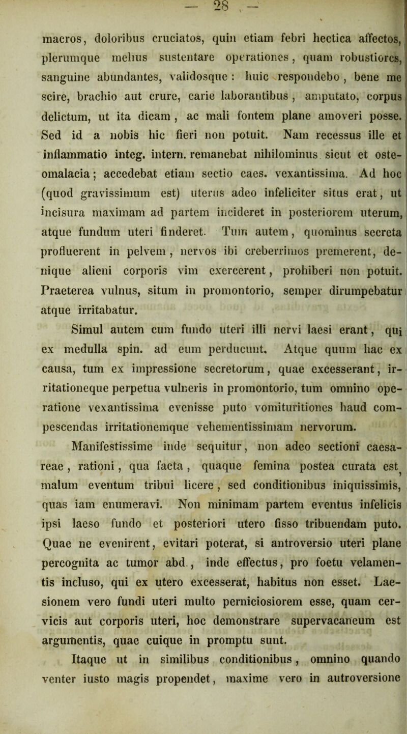 macros, doloribus cruciatos, quin etiam febri hectica affectos, plerumque melius sustentare operationes, quam robustiores, i sanguine abundantes, validosque : huic respondebo , bene me : scire, brachio aut crure, carie laborantibus , amputato, corpus ; delictum, ut ita dicam , ac mali fontem plane amoveri posse. i Sed id a nobis hic fieri non potuit. Nam recessus ille et inflammatio integ. intern. remanebat nihilominus sicut et oste-i omalacia; accedebat etiam sectio caes. vexantissima. Ad hoc I (quod gravissimum est) uterus adeo infeliciter situs erat, ut | incisura maximam ad partem incideret in posteriorem uterum, atque fundum uteri finderet. Tum autem, quominus secreta | profluerent in pelvem , nervos ibi creberrimos premerent, de- nique alieni corporis vim exercerent, prohiberi non potuit. Praeterea vulnus, situm in promontorio, semper dirumpebatur atque irritabatur. Simul autem cum fundo uteri illi nervi laesi erant, qui ex medulla spin. ad eum perducunt. Atque quum hac ex causa, tum ex impressione secretorum, quae excesserant, ir- ritationeque perpetua vulneris in promontorio, tum omnino ope- ratione vexantissima evenisse puto vomituritiones haud com- pescendas irritationemque vehementissimam nervorum. Manifestissime inde sequitur, non adeo sectioni Caesa- reae , rationi, qua facta , quaque femina postea curata est^ malum eventum tribui licere, sed conditionibus iniquissimis, quas iam enumeravi. Non minimam partem eventus infelicis ipsi laeso fundo et posteriori utero fisso tribuendam puto. Quae ne evenirent, evitari poterat, si antroversio uteri plane percognita ac tumor abd., inde effectus, pro foetu velamen- tis incluso, qui ex utero excesserat, habitus non esset. Lae- sionem vero fundi uteri multo perniciosiorem esse, quam cer- vicis aut corporis uteri, hoc demonstrare supervacaneum est argumentis, quae cuique in promptu sunt. Itaque ut in similibus conditionibus, omnino quando venter iusto magis propendet, maxime vero in autroversione