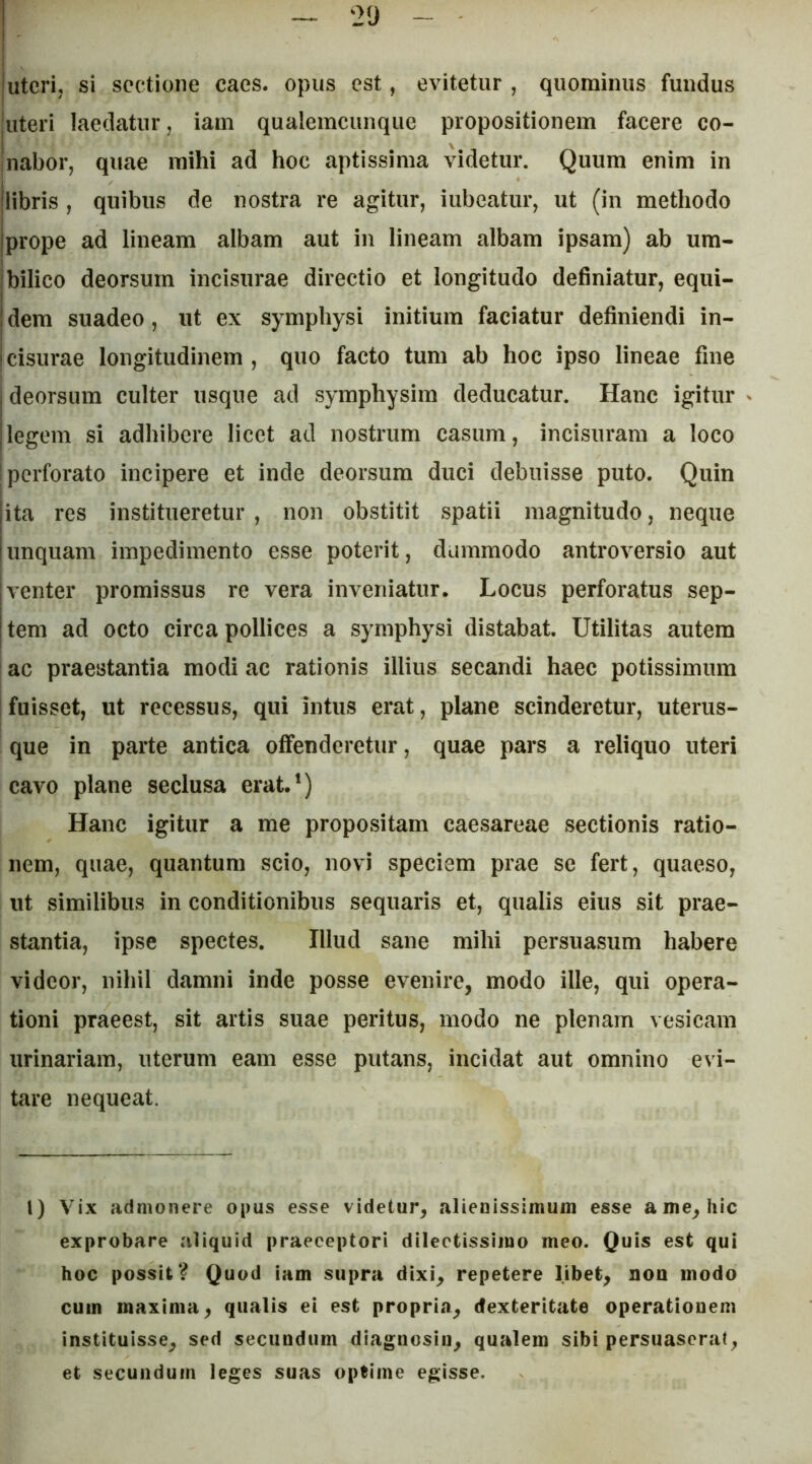 juterij si sectione caes. opus est, evitetur , quominus fundus iiteri laedatur, iam qualemcunqiie propositionem facere co- Inabor, quae mihi ad hoc aptissima videtur. Quum enim in jlibris , quibus de nostra re agitur, iubeatur, ut (in methodo jprope ad lineam albam aut in lineam albam ipsam) ab um- jbilico deorsum incisurae directio et longitudo definiatur, equi- 1 dem suadeo, ut ex symphysi initium faciatur definiendi in- cisurae longitudinem , quo facto tum ab hoc ipso lineae fine I deorsum culter usque ad symphysim deducatur. Hanc igitur Ilegem si adhibere licet ad nostrum casum, incisuram a loco 'perforato incipere et inde deorsum duci debuisse puto. Quin ita res institueretur , non obstitit spatii magnitudo, neque unquam impedimento esse poterit, dummodo antroversio aut venter promissus re vera inveniatur. Locus perforatus sep- tem ad octo circa pollices a symphysi distabat. Utilitas autem ac praestantia modi ac rationis illius secandi haec potissimum I fuisset, ut recessus, qui intus erat, plane scinderetur, uterus- que in parte antica offenderetur, quae pars a reliquo uteri cavo plane seclusa erat.') Hanc igitur a me propositam Caesareae sectionis ratio- nem, quae, quantum scio, novi speciem prae se fert, quaeso, ut similibus in conditionibus sequaris et, qualis eius sit prae- stantia, ipse spectes. Illud sane mihi persuasum habere videor, nihil damni inde posse evenire, modo ille, qui opera- tioni praeest, sit artis suae peritus, modo ne plenam vesicam urinariam, uterum eam esse putans, incidat aut omnino evi- tare nequeat. l) Vix admonere opus esse videtur, alienissimum esse a me, hic exprobare aliquid praeceptori dilectissimo meo. Quis est qui hoc possit? Quod iam supra dixi, repetere libet, non modo cum maxima, qualis ei est propria, dexteritate operationem instituisse, sed secundum diagnosin, qualem sibi persuaserat, et secundum leges suas optime egisse.