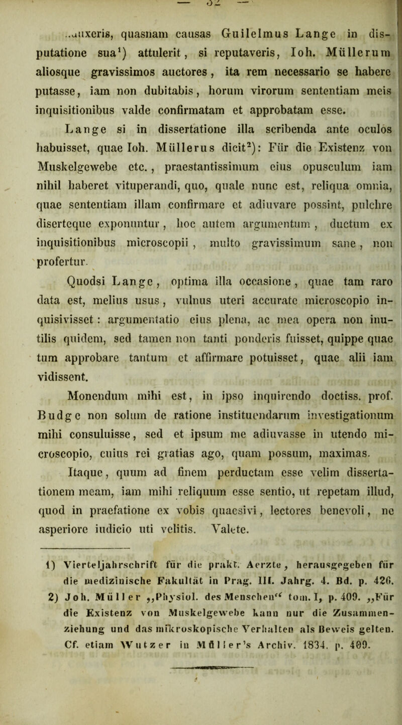 ..aiixeris, quasriam causas Gu ile Imus Lange in dis- putatione sua') attulerit, si reputaveris, Ioh. Miillerum aliosque gravissimos auctores , ita rem necessario se habere putasse, iam non dubitabis, horum virorum sententiam meis inquisitionibus valde confirmatam et approbatam esse. Lange si in dissertatione illa scribenda ante oculos habuisset, quae Ioh. Mullerus dicit-): Fiir die Existenz von Muskelgewebe etc., praestantissinmm eius opusculum iam nihil haberet vituperandi, quo, quale nunc est, reliqua omnia, quae sententiam illam confirmare et adiuvare possint, pulchre diserteque exponuntur, hoc autem argumentum , ductum ex inquisitionibus microscopii , multo gravissimum sane , non profertur. Quodsi Lange, optima illa occasione, quae tam raro data est, melius usus, vulnus uteri accurate microscopio in- quisivisset: argumentatio eius plena, ac mea opera non inu- tilis quidem, sed tamen non tanti ponderis fuisset, quippe quae tum approbare tantum et affirmare potuisset, quae alii iam vidissent. Monendum mihi est, in ipso inquirendo doctiss. prof. Budge non solum de ratione instituendarum investigationum mihi consuluisse, sed et ipsum me adiuvasse in utendo mi- croscopio, cuius rei gratias ago, quam possum, maximas. Itaque, quum ad finem perductam esse velim disserta- tionem meam, iam mihi reliquum esse sentio, ut repetam illud, quod in praefatione ex vobis quaesivi, lectores benevoli, no asperiore indicio uti velitis. Valete. 1) Vierteljahrschrift fiir die prakt. Aerzte, herausgpgeben fiir die Biedizinische Fakultat in Prag. III. Jalirg. 4. Bd. p. 420. 2) Joh. Miiller j,PiiysioI. des Menscheu^^ tom. I, p. 409. ^^Fiir die Existenz von Muskelgewebe kann nur die Zusamnien- ziehung und das inn^roskopiscbe Verlialten ais Bevveis gelten.