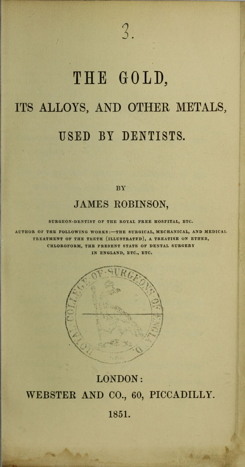 3. THE GOLD, ITS ALLOYS, AND OTHER METALS, USED BY DENTISTS. BY JAMES ROBINSON, SURGEON-DENTIST OF THE ROTAL FREE HOSPITAL, BTC. AUTHOR OF THE FOLLOWING WORKS;—THE SURGICAL, MECHANICAL, AND MEDICAL TREATMENT OF THE TEETH (ILLUSTRATED), A TREATISE ON ETHER, CHLOROFORM, THE PRESENT STATE OF DENTAL SURGERY IN ENGLAND, ETC., ETC. LONDON: WEBSTER AND CO., 60, PICCADILLY, 1851.