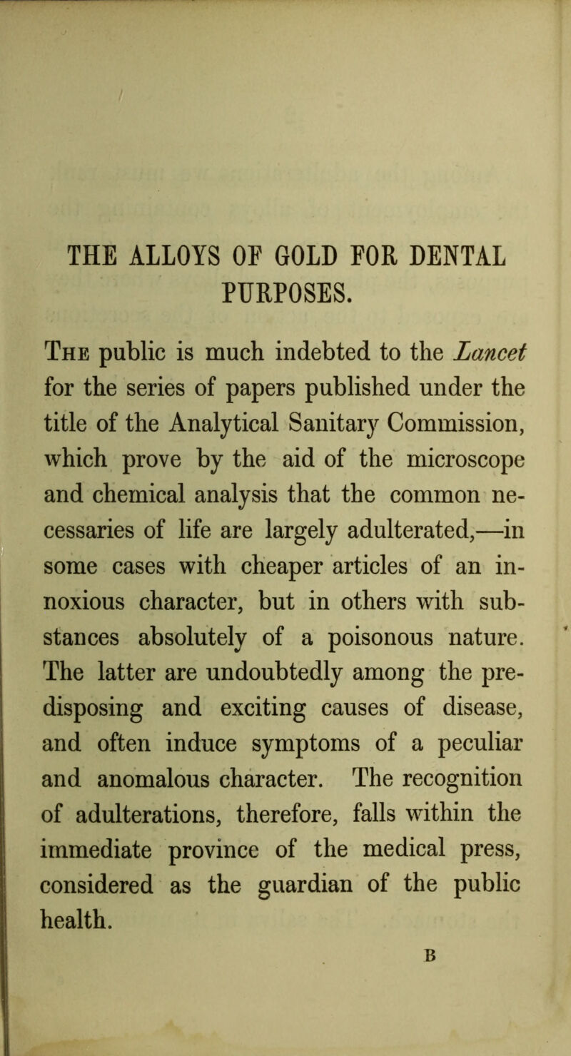 THE ALLOYS OF GOLD FOR DENTAL PURPOSES. The public is much indebted to the Lancet for the series of papers published under the title of the Analytical Sanitary Commission, which prove by the aid of the microscope and chemical analysis that the common ne- cessaries of life are largely adulterated,—in some cases with cheaper articles of an in- noxious character, but in others with sub- stances absolutely of a poisonous nature. The latter are undoubtedly among the pre- disposing and exciting causes of disease, and often induce symptoms of a peculiar and anomalous character. The recognition of adulterations, therefore, falls within the immediate province of the medical press, considered as the guardian of the public health. B