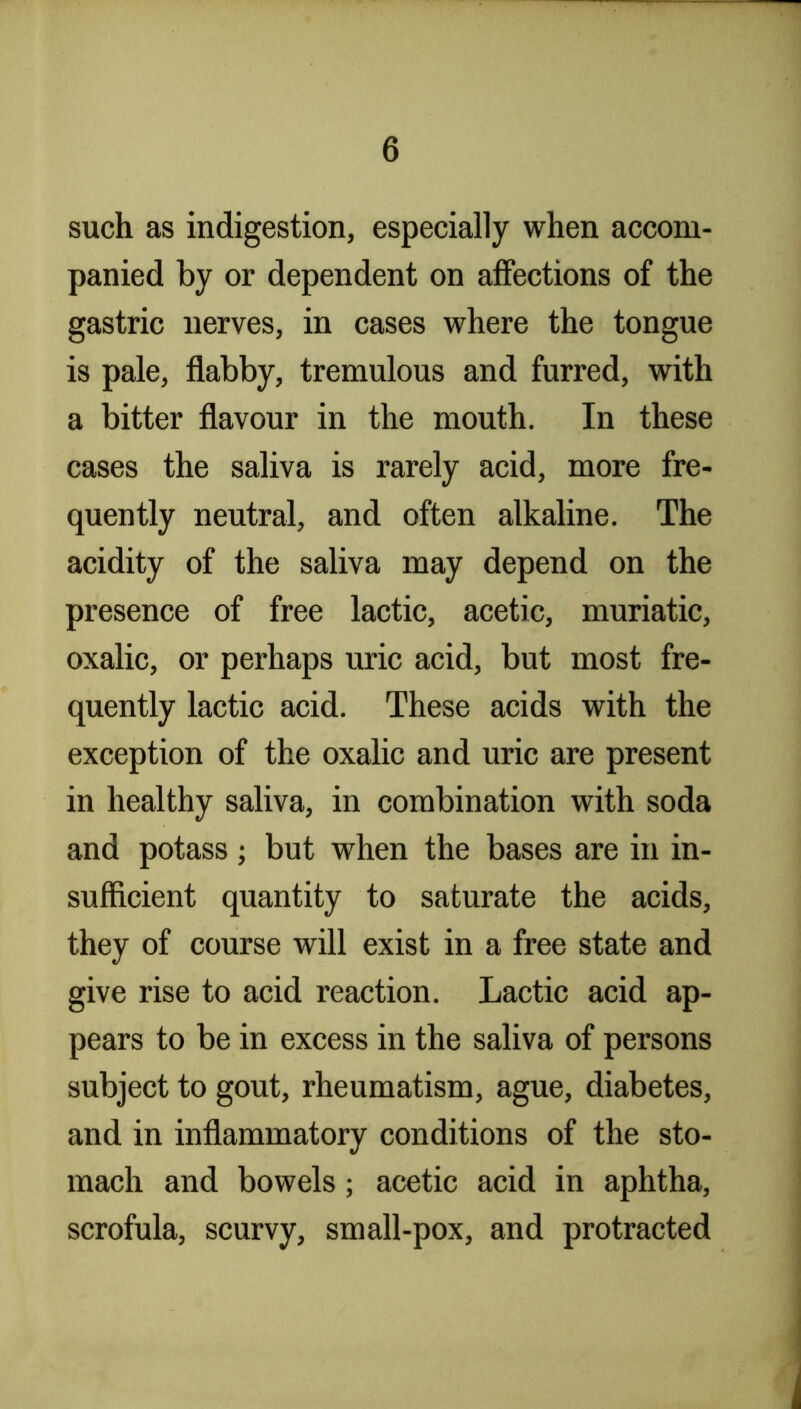 such as indigestion, especially when accom- panied by or dependent on affections of the gastric nerves, in cases where the tongue is pale, flabby, tremulous and furred, with a bitter flavour in the mouth. In these cases the saliva is rarely acid, more fre- quently neutral, and often alkaline. The acidity of the saliva may depend on the presence of free lactic, acetic, muriatic, oxalic, or perhaps uric acid, but most fre- quently lactie acid. These acids with the exception of the oxalic and uric are present in healthy saliva, in combination with soda and potass; but when the bases are in in- sufficient quantity to saturate the acids, they of course will exist in a free state and give rise to acid reaction. Lactic acid ap- pears to be in excess in the saliva of persons subject to gout, rheumatism, ague, diabetes, and in inflammatory conditions of the sto- mach and bowels; acetic acid in aphtha, scrofula, scurvy, small-pox, and protracted