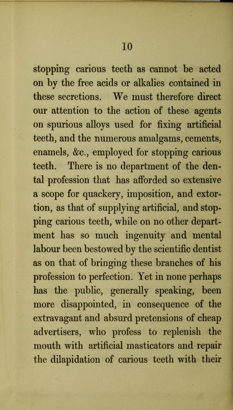 stopping carious teeth as cannot be acted on by the free acids or alkalies contained in these secretions. We must therefore direct our attention to the action of these agents on spurious alloys used for fixing artificial teeth, and the numerous amalgams, cements, enamels, &c., employed for stopping carious teeth. There is no department of the den- tal profession that has afforded so extensive a scope for quackery, imposition, and extor- tion, as that of supplying artificial, and stop- ping carious teeth, while on no other depart- ment has so much ingenuity and mental labour been bestowed by the scientific dentist as on that of bringing these branches of his profession to perfection. Yet in none perhaps has the public, generally speaking, been more disappointed, in consequence of the extravagant and absurd pretensions of cheap advertisers, w^ho profess to replenish the mouth with artificial masticators and repair the dilapidation of carious teeth with their