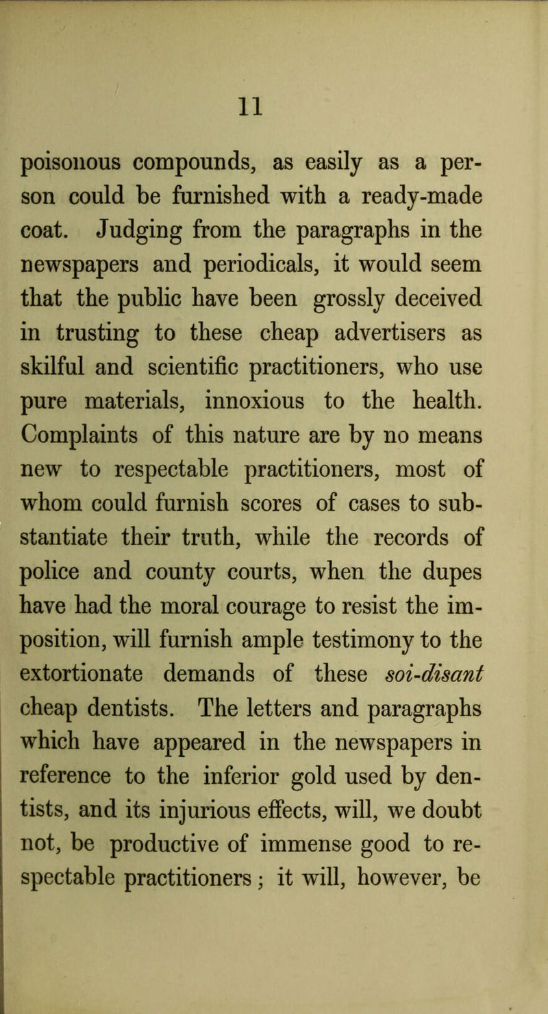 poisonous compounds, as easily as a per- son could be furnished with a ready-made coat. Judging from the paragraphs in the newspapers and periodicals, it would seem that the public have been grossly deceived in trusting to these cheap advertisers as skilful and scientific practitioners, who use pure materials, innoxious to the health. Complaints of this nature are by no means new to respectable practitioners, most of whom could furnish scores of cases to sub- stantiate their truth, while the records of police and county courts, when the dupes have had the moral courage to resist the im- position, will furnish ample testimony to the extortionate demands of these soi-disant cheap dentists. The letters and paragraphs which have appeared in the newspapers in reference to the inferior gold used by den- tists, and its injurious effects, will, we doubt not, be productive of immense good to re- spectable practitioners; it will, however, be