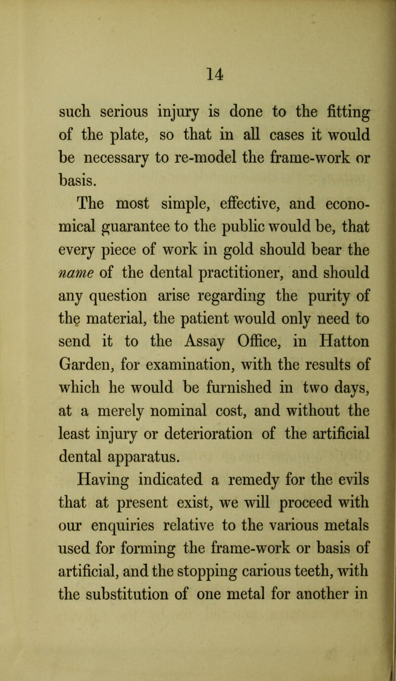 such, serious injury is done to the fitting of the plate, so that in all cases it would be necessary to re-model the frame-work or basis. The most simple, effective, and econo- mical guarantee to the public would be, that every piece of work in gold should bear the name of the dental practitioner, and should any question arise regarding the purity of the material, the patient would only need to send it to the Assay Office, in Hatton Garden, for examination, with the results of which he would be furnished in two days, at a merely nominal cost, and without the least injury or deterioration of the artificial dental apparatus. Having indicated a remedy for the evils that at present exist, we will proceed with our enquiries relative to the various metals used for forming the frame-work or basis of artificial, and the stopping carious teeth, with the substitution of one metal for another in