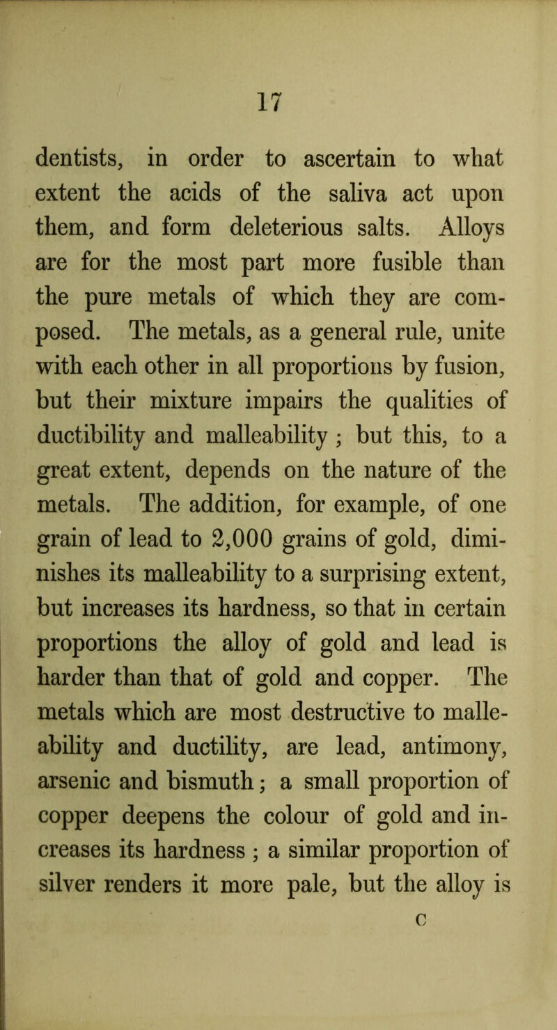dentists, in order to ascertain to what extent the acids of the saliva act upon them, and form deleterious salts. Alloys are for the most part more fusible than the pure metals of which they are com- posed. The metals, as a general rule, unite with each other in all proportions by fusion, but their mixture impairs the qualities of ductibility and malleability ; but this, to a great extent, depends on the nature of the metals. The addition, for example, of one grain of lead to 2,000 grains of gold, dimi- nishes its malleability to a surprising extent, but increases its hardness, so that in certain proportions the alloy of gold and lead is harder than that of gold and copper. The metals which are most destructive to malle- ability and ductility, are lead, antimony, arsenic and bismuth; a small proportion of copper deepens the colour of gold and in- creases its hardness ; a similar proportion of silver renders it more pale, but the alloy is 0