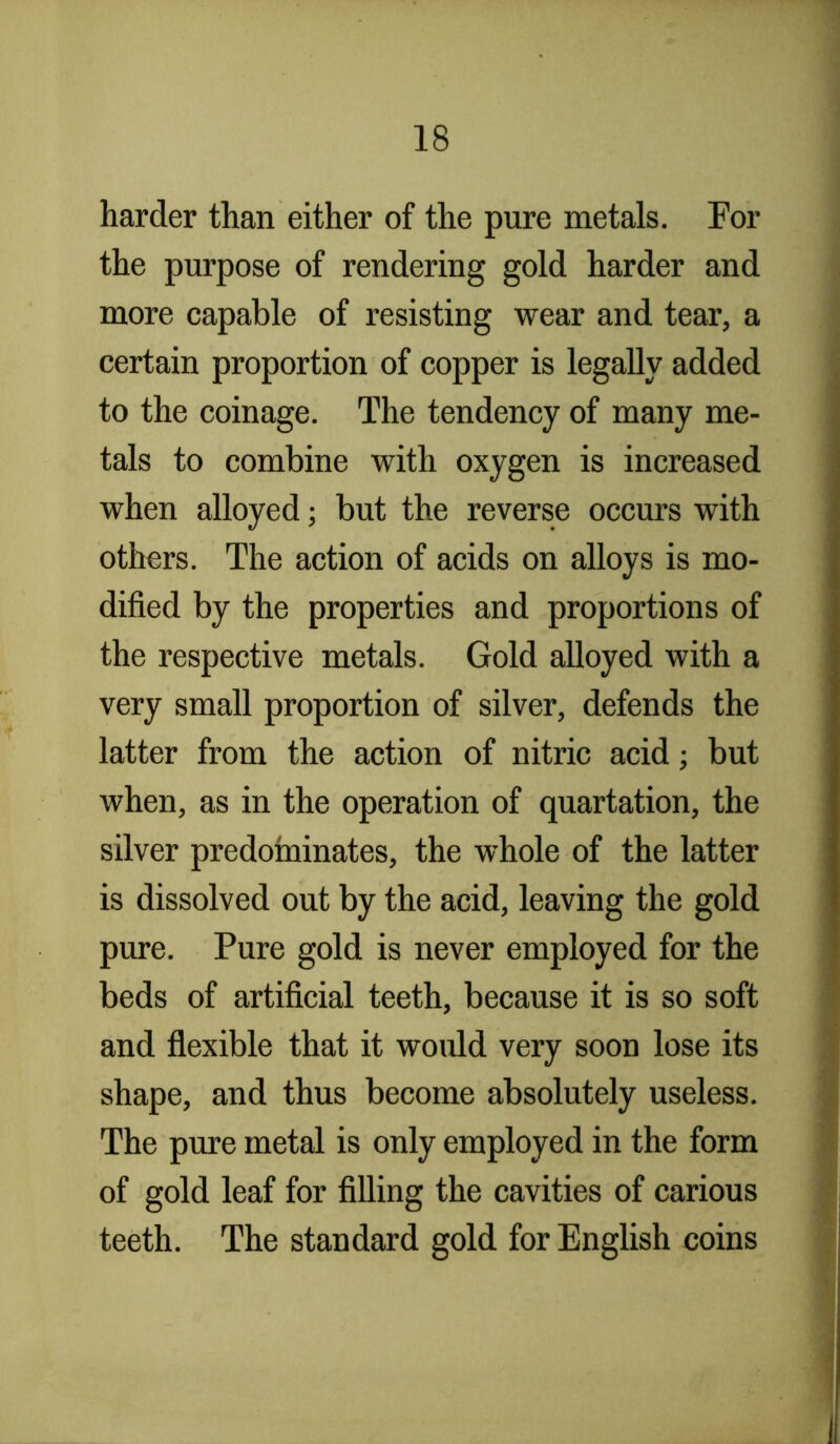 harder than either of the pure metals. For the purpose of rendering gold harder and more capable of resisting wear and tear, a certain proportion of copper is legally added to the coinage. The tendency of many me- tals to combine with oxygen is increased when alloyed; but the reverse occurs with others. The action of acids on alloys is mo- dified by the properties and proportions of the respective metals. Gold alloyed with a very small proportion of silver, defends the latter from the action of nitric acid; but when, as in the operation of quartation, the silver predominates, the whole of the latter is dissolved out by the acid, leaving the gold pure. Pure gold is never employed for the beds of artificial teeth, because it is so soft and flexible that it would very soon lose its shape, and thus become absolutely useless. The pure metal is only employed in the form of gold leaf for filling the cavities of carious teeth. The standard gold for English coins