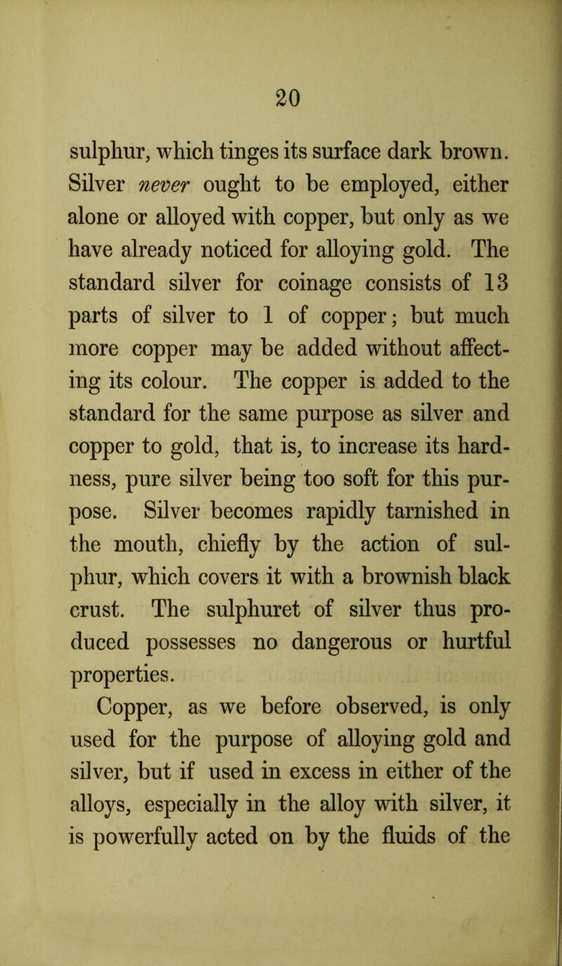 sulphur, which tinges its surface dark brown. Silver never ought to be employed, either alone or alloyed with copper, but only as we have already noticed for alloying gold. The standard silver for coinage consists of 13 parts of silver to 1 of copper; but much more copper may be added without affect- ing its colour. The copper is added to the standard for the same purpose as silver and copper to gold, that is, to increase its hard- ness, pure silver being too soft for this pur- pose. Silver becomes rapidly tarnished in the mouth, chiefly by the action of sul- phur, which covers it with a brownish black crust. The sulphuret of silver thus pro- duced possesses no dangerous or hurtful properties. Copper, as we before observed, is only used for the purpose of alloying gold and silver, but if used in excess in either of the alloys, especially in the alloy with silver, it is powerfully acted on by the fluids of the