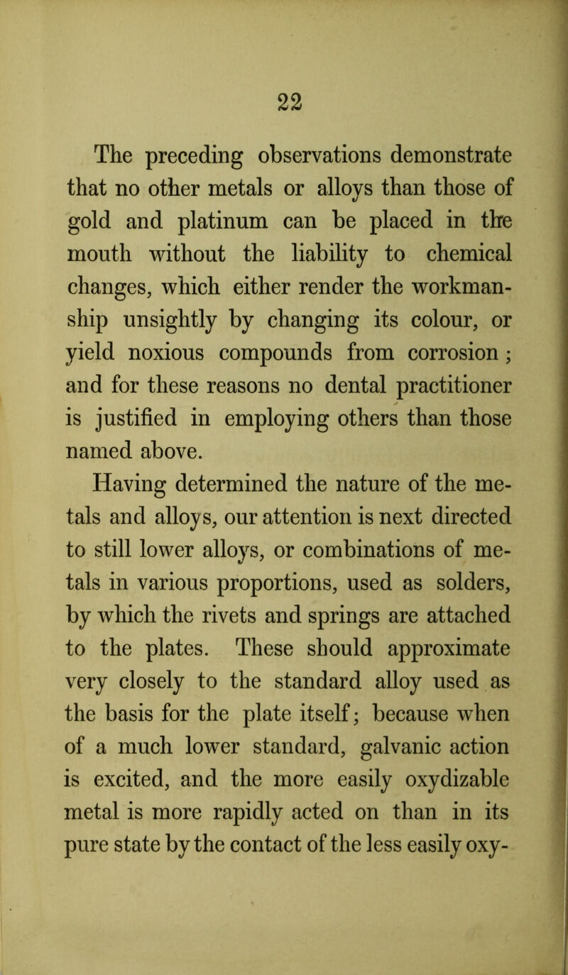 The preceding observations demonstrate that no other metals or alloys than those of gold and platinum can be placed in the mouth without the liability to chemical changes, which either render the workman- ship unsightly by changing its colour, or yield noxious compounds from corrosion; and for these reasons no dental practitioner is justified in employing others than those named above. Having determined the nature of the me- tals and alloys, our attention is next directed to still lower alloys, or combinations of me- tals in various proportions, used as solders, by which the rivets and springs are attached to the plates. These should approximate very closely to the standard alloy used as the basis for the plate itself; because when of a much lower standard, galvanic action is excited, and the more easily oxydizable metal is more rapidly acted on than in its pure state by the contact of the less easily oxy-