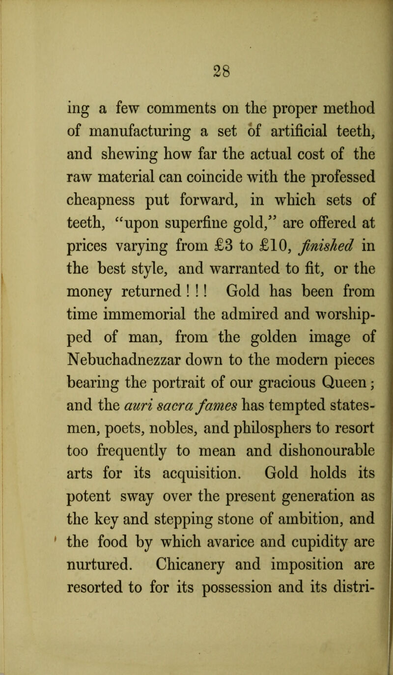 ing a few comments on the proper method of manufacturing a set of artificial teeth, and shewing how far the actual cost of the raw material can coincide with the professed cheapness put forward, in which sets of teeth, “upon superfine gold,” are offered at prices varying from £3 to £10, finished in the best style, and warranted to fit, or the money returned !!! Gold has been from time immemorial the admired and worship- ped of man, from the golden image of Nebuchadnezzar down to the modern pieces bearing the portrait of our gracious Queen; and the auri sacra fames has tempted states- men, poets, nobles, and phUosphers to resort too frequently to mean and dishonourable arts for its acquisition. Gold holds its potent sway over the present generation as the key and stepping stone of ambition, and ' the food by which avarice and cupidity are nurtured. Chicanery and imposition are resorted to for its possession and its distri-
