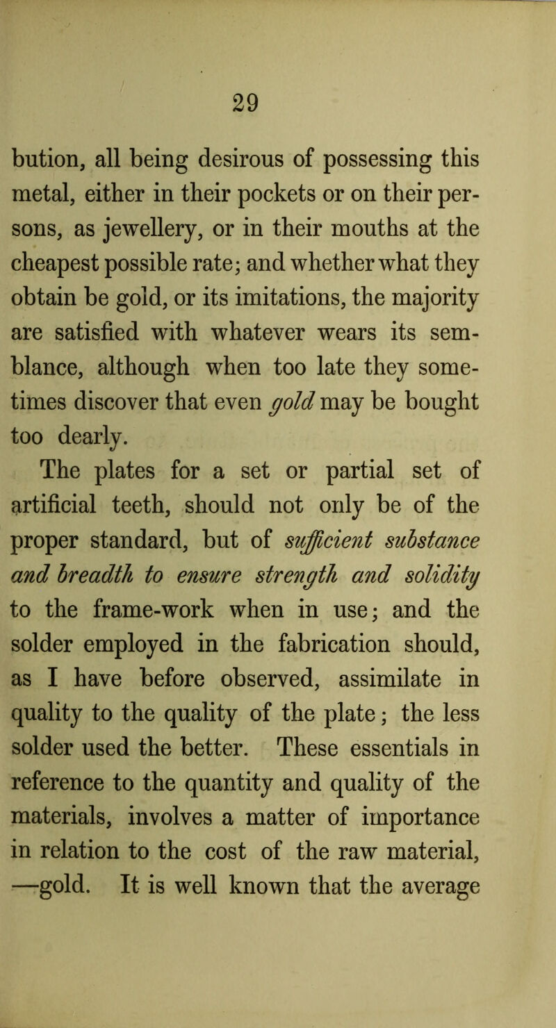 bution, all being desirous of possessing this metal, either in their pockets or on their per- sons, as jewellery, or in their mouths at the cheapest possible rate; and whether what they obtain be gold, or its imitations, the majority are satisfied with whatever wears its sem- blance, although when too late they some- times discover that even gold may be bought too dearly. The plates for a set or partial set of artificial teeth, should not only be of the proper standard, but of sufficient substance and breadth to ensure strength and solidity to the frame-work when in use; and the solder employed in the fabrication should, as I have before observed, assimilate in quality to the quality of the plate; the less solder used the better. These essentials in reference to the quantity and quality of the materials, involves a matter of importance in relation to the cost of the raw material, —gold. It is well known that the average