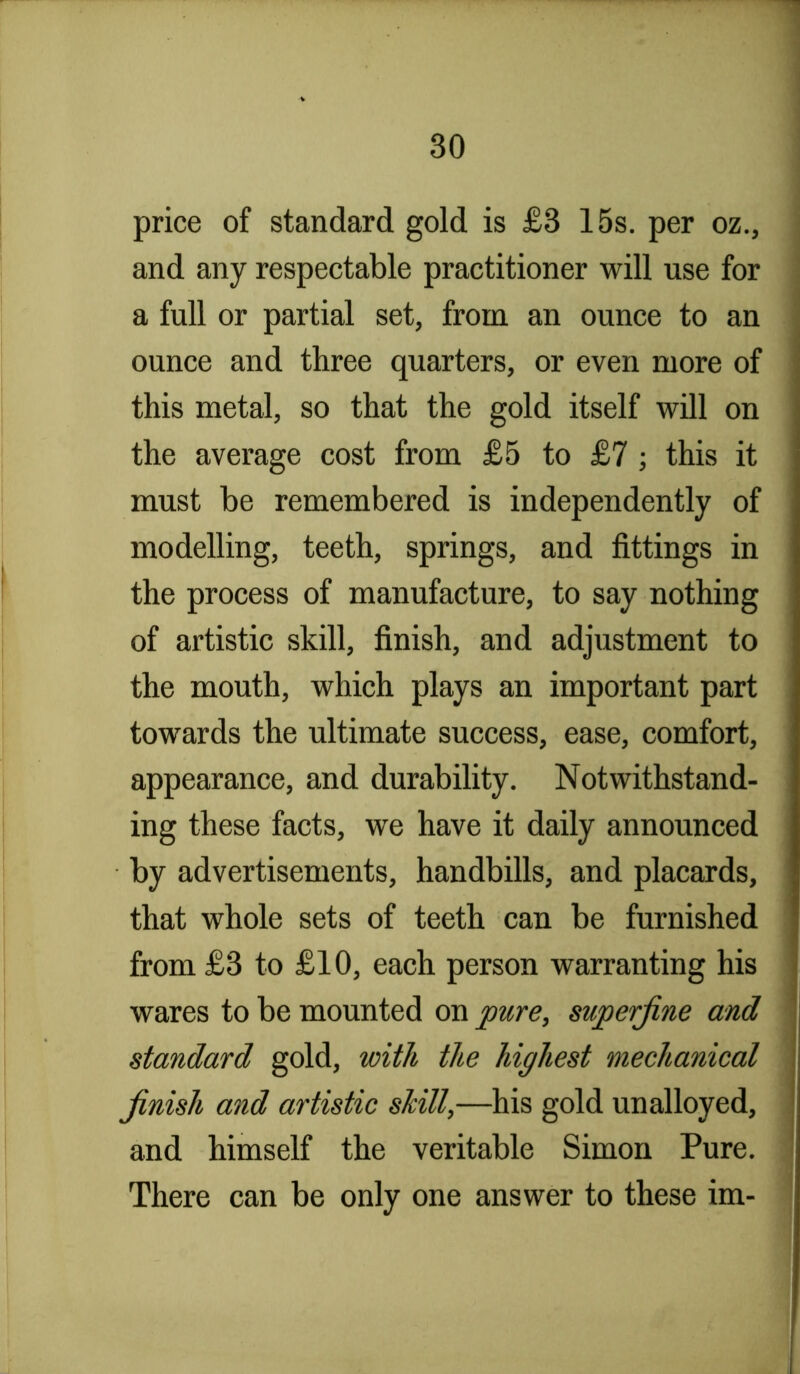 price of standard gold is £3 15s. per oz., and any respectable practitioner will use for a full or partial set, from an ounce to an ounce and three quarters, or even more of this metal, so that the gold itself wdl on the average cost from £5 to £7; this it must be remembered is independently of modelling, teeth, springs, and fittings in the process of manufacture, to say nothing of artistic skill, finish, and adjustment to the mouth, which plays an important part towards the ultimate success, ease, comfort, appearance, and durability. Notwithstand- ing these facts, we have it daily announced by advertisements, handbills, and placards, that whole sets of teeth can be furnished from £3 to £10, each person warranting his wares to be mounted on pure, superfine and standard gold, with the highest mechanical finish and artistic shill,—his gold unalloyed, and himself the veritable Simon Pure. There can be only one answer to these im-