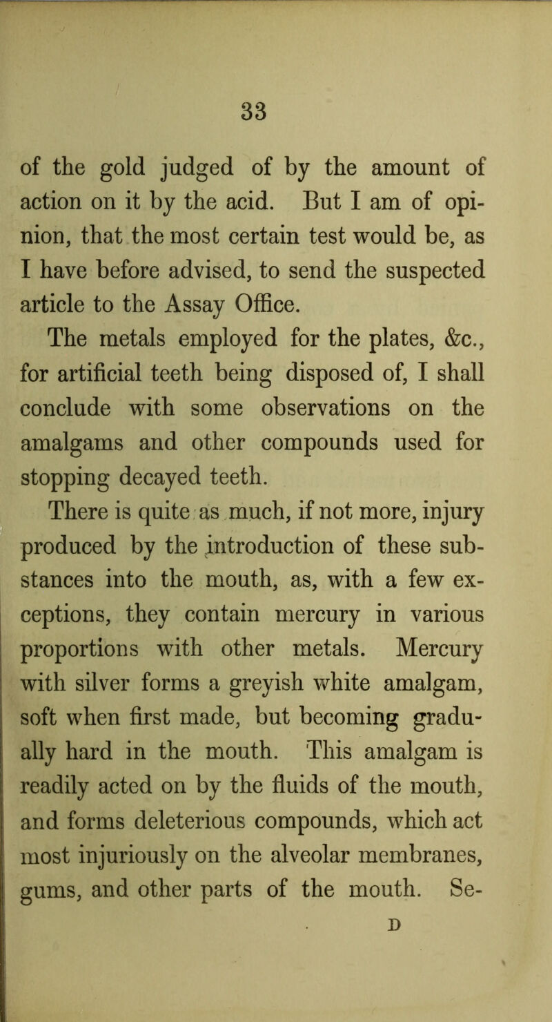 of the gold judged of by the amount of action on it by the acid. But I am of opi- nion, that the most certain test would be, as I have before advised, to send the suspected article to the Assay Office. The metals employed for the plates, &c., for artificial teeth being disposed of, I shall conclude with some observations on the amalgams and other compounds used for stopping decayed teeth. There is quite as much, if not more, injiu'y produced by the introduction of these sub- stances into the mouth, as, with a few ex- ceptions, they contain mercury in various proportions with other metals. Mercury with silver forms a greyish white amalgam, i soft when first made, but becoming gradu- [ ally hard in the mouth. This amalgam is I readily acted on by the fluids of the mouth, and forms deleterious compounds, which act most injuriously on the alveolar membranes, gums, and other parts of the mouth. Se- D