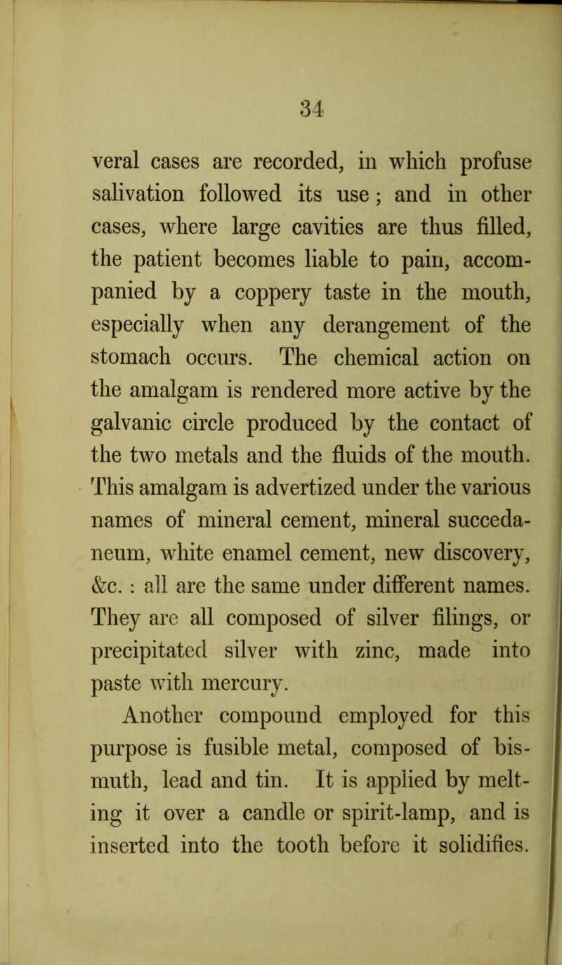 veral cases are recorded, in which profuse salivation followed its use; and in other cases, where large cavities are thus filled, the patient becomes liable to pain, accom- panied by a coppery taste in the mouth, especially when any derangement of the stomach occurs. The chemical action on the amalgam is rendered more active by the galvanic circle produced by the contact of the two metals and the fluids of the mouth. This amalgam is advertized under the various names of mineral cement, mineral succeda- neurn, white enamel cement, new discovery, &c.: all are the same under different names. They are all composed of silver filings, or precipitated silver with zinc, made into paste with mercury. Another compound employed for this purpose is fusible metal, composed of bis- muth, lead and tin. It is applied by melt- ing it over a candle or spirit-lamp, and is inserted into the tooth before it solidifies.