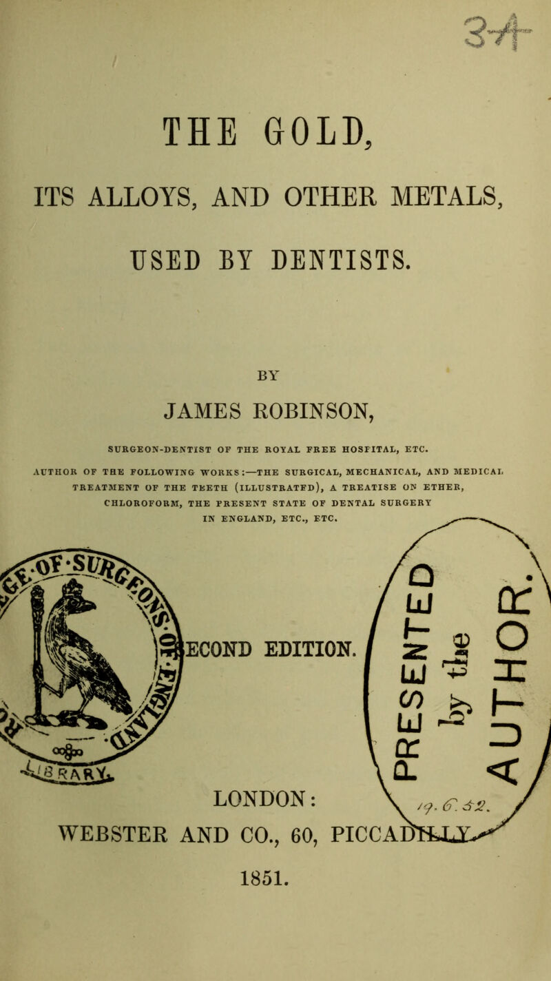 THE GOLD, ITS ALLOYS, AND OTHER METALS, USED BY DENTISTS. JAMES ROBINSON, SURGEON-DENTIST OP THE ROYAL FREE HOSPITAL, ETC. AUTHOR OF THE FOLLOWING WORKS:—THE SURGICAL, MECHANICAL, AND MEDICAL TREATMENT OF THE TEETH (ILLUSTRATED), A TREATISE ON ETHER, CHLOROFORM, THE PRESENT STATE OF DENTAL SURGERY IN ENGLAND, ETC., ETC. ECOND EDITION. \ Id (T O liJ zc CO ^ f—- nr —' Q. LONDON: WEBSTER AND CO., 60, PICCADi 6'. 1851.