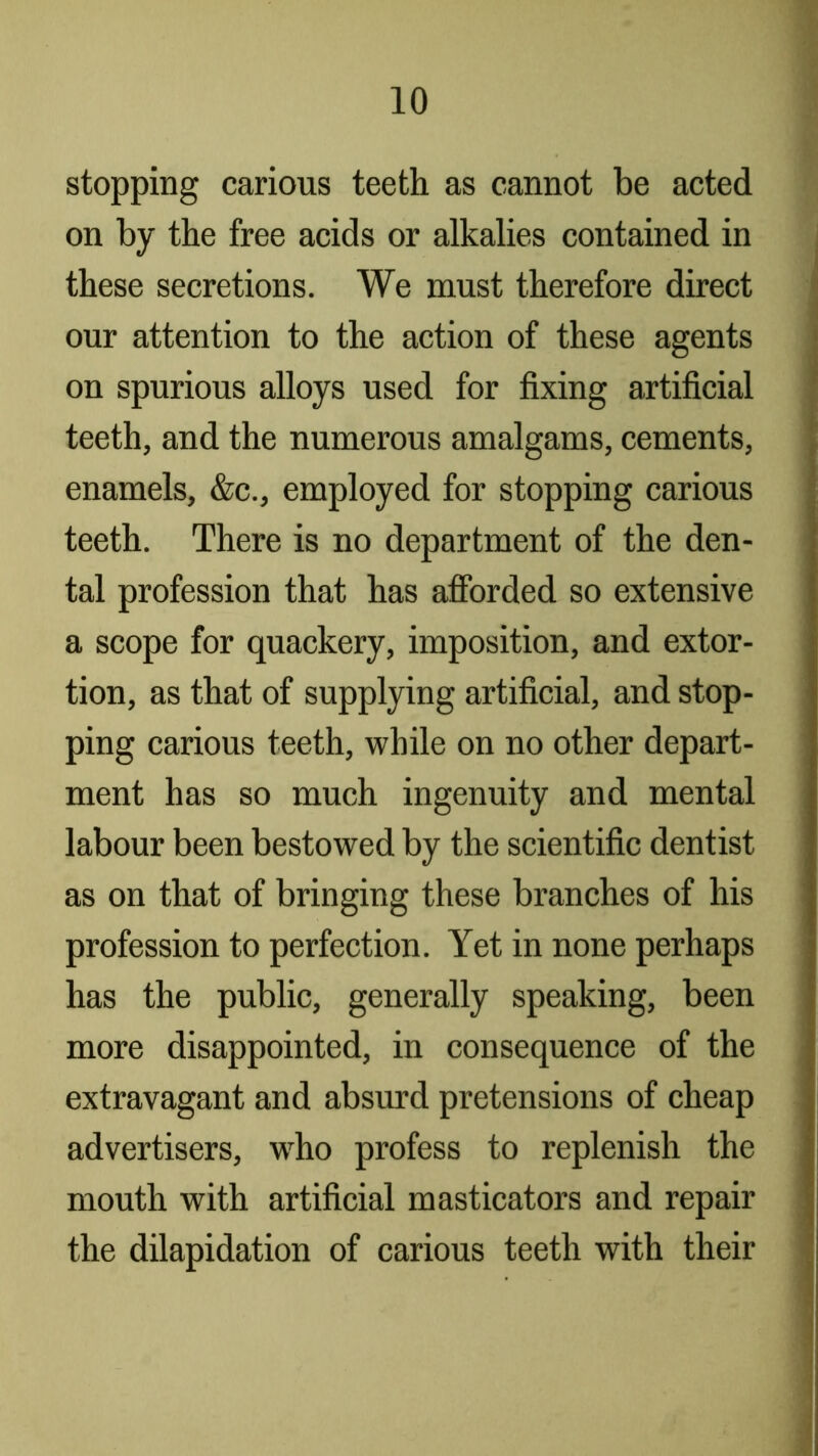 stopping carious teeth as cannot be acted on by the free acids or alkalies contained in these secretions. We must therefore direct our attention to the action of these agents on spurious alloys used for fixing artificial teeth, and the numerous amalgams, cements, enamels, &c., employed for stopping carious teeth. There is no department of the den- tal profession that has aflbrded so extensive a scope for quackery, imposition, and extor- tion, as that of supplying artificial, and stop- ping carious teeth, while on no other depart- ment has so much ingenuity and mental labour been bestowed by the scientific dentist as on that of bringing these branches of his profession to perfection. Yet in none perhaps has the public, generally speaking, been more disappointed, in consequence of the extravagant and absurd pretensions of cheap advertisers, who profess to replenish the mouth with artificial masticators and repair the dilapidation of carious teeth with their