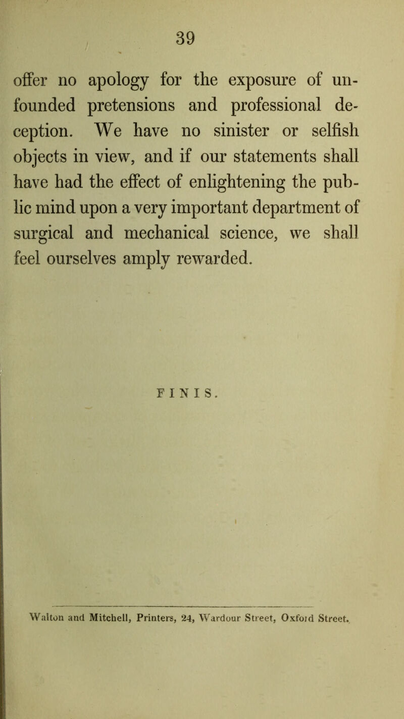 offer no apology for the exposure of un- founded pretensions and professional de- ception. We have no sinister or selfish objects in view, and if our statements shall have had the effect of enlightening the pub- lic mind upon a very important department of surgical and mechanical science, we shall feel ourselves amply rewarded. FINIS. Walton and Mitchell, Printers, 24, Wardour Street, Oxfoid Street.