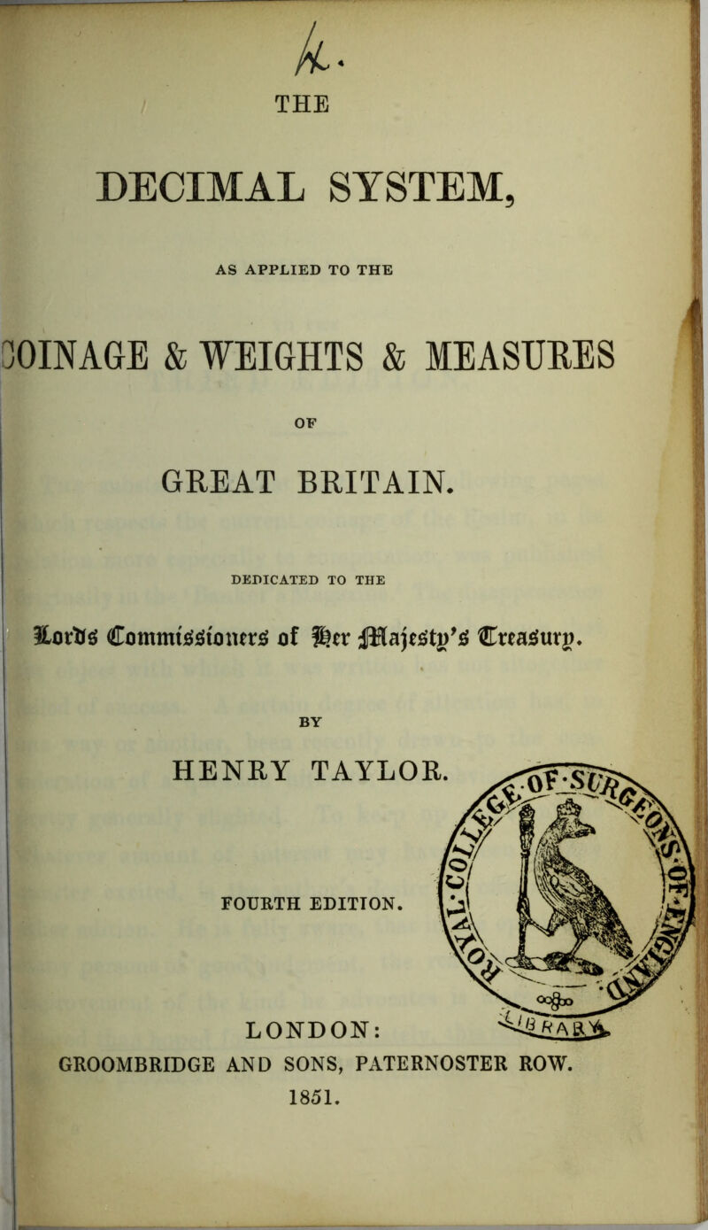 A- THE DECIMAL SYSTEM, AS APPLIED TO THE 0INA6E S WEIGHTS & MEASURES GREAT BRITAIN. DEDICATED TO THE ILortlS CommtJiStmuriS of ®tr Creasturg. BY ; 1 HENKY TAYLOR. II FOURTH EDITION. LONDON: GROOMBRIDGE AND SONS, PATERNOSTER ROW. 1851.