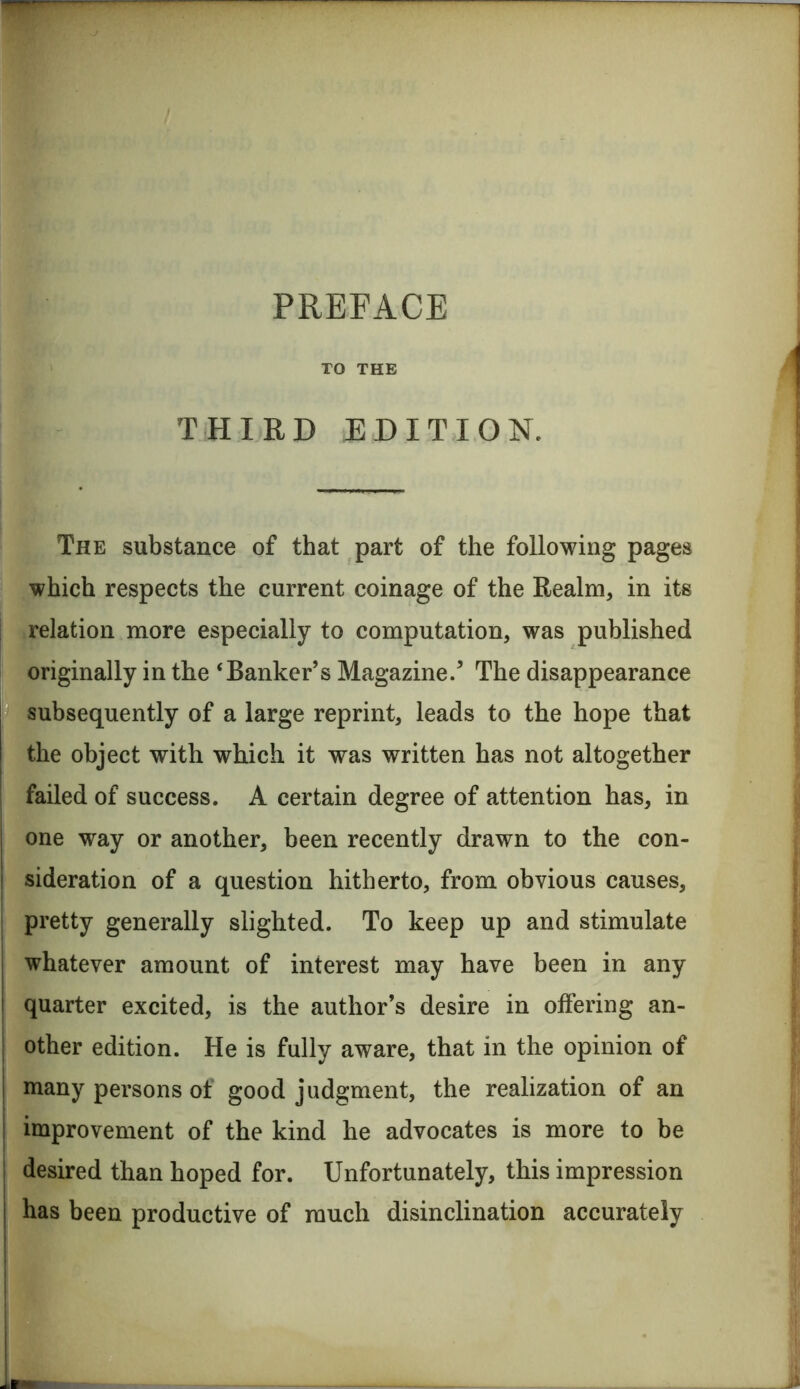 TO THE THIRD JED IT I ON. The substance of that part of the following pages which respects the current coinage of the Realm, in its j relation more especially to computation, was published originally in the ‘Banker’s Magazine.’ The disappearance subsequently of a large reprint, leads to the hope that the object with which it was written has not altogether failed of success. A certain degree of attention has, in one way or another, been recently drawn to the con- sideration of a question hitherto, from obvious causes, pretty generally slighted. To keep up and stimulate whatever amount of interest may have been in any quarter excited, is the author’s desire in offering an- other edition. He is fully aware, that in the opinion of many persons of good judgment, the realization of an improvement of the kind he advocates is more to be desired than hoped for. Unfortunately, this impression has been productive of much disinclination accurately