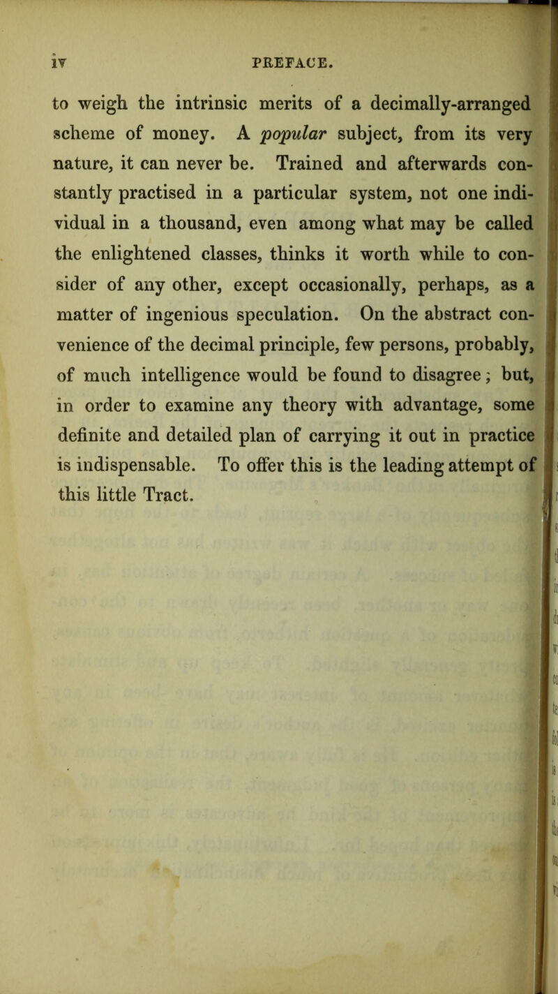 to weigh the intrinsic merits of a decimally-arranged scheme of money. A popular subject, from its very nature, it can never be. Trained and afterwards con- stantly practised in a particular system, not one indi- vidual in a thousand, even among what may be called the enlightened classes, thinks it worth while to con- sider of any other, except occasionally, perhaps, as a matter of ingenious speculation. On the abstract con- venience of the decimal principle, few persons, probably, of much intelligence would be found to disagree; but, in order to examine any theory with advantage, some definite and detailed plan of carrying it out in practice is indispensable. To offer this is the leading attempt of this little Tract.