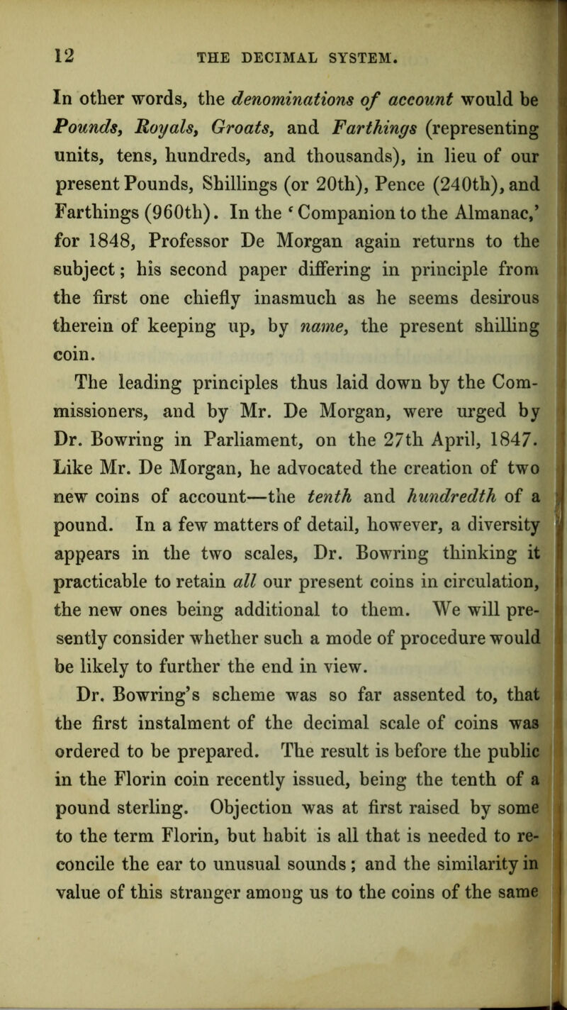 In other words, the denominations of account would be Pounds, Royals, Groats, and Farthings (representing units, tens, hundreds, and thousands), in lieu of our i present Pounds, Shillings (or 20th), Pence (240th), and Farthings (960th). In the ^ Companion to the Almanac,’ for 1848, Professor De Morgan again returns to the subject; his second paper differing in principle from 1 the first one chiefly inasmuch as he seems desirous therein of keeping up, by name, the present shilling coin. The leading principles thus laid down by the Com- missioners, and by Mr. De Morgan, were urged by • Dr. Bowring in Parliament, on the 27th April, 1847. * Like Mr. De Morgan, he advocated the creation of two new coins of account—the tenth and hundredth of a ■ pound. In a few matters of detail, however, a diversity | appears in the two scales. Dr. Bowring thinking it I practicable to retain all our present coins in circulation, Ij the new ones being additional to them. We will pre- I sently consider whether such a mode of procedure would | be likely to further the end in view. Dr. Bowring’s scheme was so far assented to, that ; the first instalment of the decimal scale of coins was ordered to be prepared. The result is before the public in the Florin coin recently issued, being the tenth of a pound sterling. Objection was at first raised by some to the term Florin, but habit is all that is needed to re- concile the ear to unusual sounds ; and the similarity in value of this stranger among us to the coins of the same