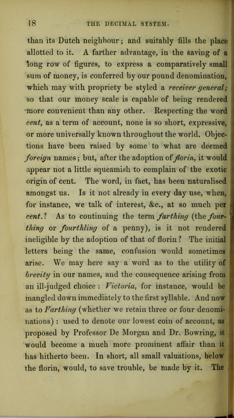 than its Dutch neighbour; and suitably fills the place allotted to it. A farther advantage, in the saving of a long row of figures, to express a comparatively small sum of money, is conferred by our pound denomination, which may with propriety be styled a receiver general; so that our money scale is capable of being rendered •more convenient than any other. Respecting the word cent, as a term of account, none is so short, expressive, : or more universally known throughout the world. Objec- i tions have been raised by some to what are deemed ; foreign names; but, after the adoption of florin, it would i appear not a little squeamish to complain of the exotic i origin of cent. The word, in fact, has been naturalised i amongst us. Is it not already in every day use, when, \ for instance, we talk of interest, &c., at so much per J cent A As to continuing the term farthing (the four- a| thing or fourthling of a penny), is it not rendered I ineligible by the adoption of that of florin ? The initial 1) letters being the same, confusion woidd sometimes < arise. We may here say a word as to the utility of > brevity in our names, and the consequence arising from o an ill-judged choice : Victoria, for instance, would be mangled down immediately to the first syllable. And now as to Farthing (whether we retain three or four denomi- nations) : used to denote our lowest coin of account, as proposed by Professor De Morgan and Dr. Bowring, it , would become a much more prominent affair than it ; has hitherto been. In short, all small valuations, below ►) the florin, would, to save trouble, be made by it. The 1