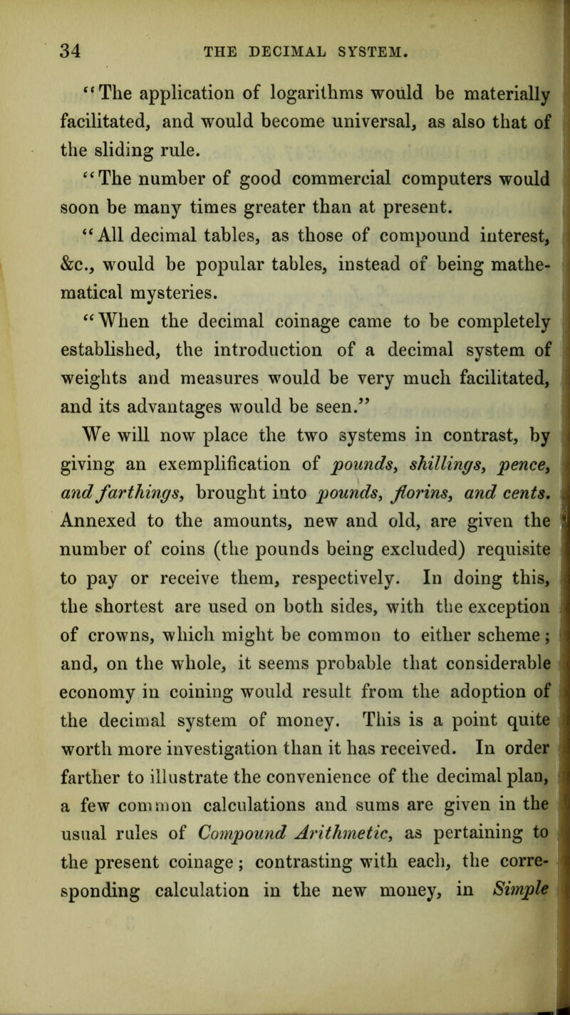 ‘The application of logarithms would be materially facilitated, and would become universal, as also that of the sliding rule. “The number of good commercial computers would soon be many times greater than at present. “All decimal tables, as those of compound interest, &c., would be popular tables, instead of being mathe- matical mysteries. “When the decimal coinage came to be completely established, the introduction of a decimal system of weights and measures would be very much facilitated, and its advantages would be seen.” We will now place the two systems in contrast, by giving an exemplification of poundsy shillings, pence, and farthings, brought into pounds, florins, and cents. Annexed to the amounts, new and old, are given the number of coins (the pounds being excluded) requisite to pay or receive them, respectively. In doing this, the shortest are used on both sides, with the exception of crowns, which might be common to either scheme; and, on the whole, it seems probable that considerable economy in coining would result from the adoption of the decimal system of money. This is a point quite worth more investigation than it has received. In order farther to illustrate the convenience of the decimal plan, a few common calculations and sums are given in the usual rales of Compound Arithmetic, as pertaining to the present coinage; contrasting with each, the corre- sponding calculation in the new money, in Simple