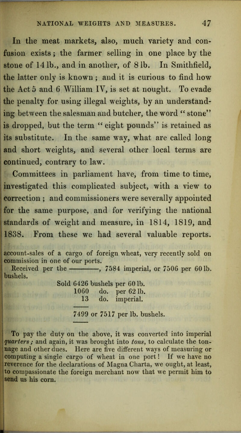 In the meat markets, also, much variety and con- fusion exists; the farmer selling in one place by the stone of 14 lb., and in another, of 8 lb. In Srnithfield, the latter only is known ; and it is curious to find how the Act 5 and 6 William IV, is set at nought. To evade the penalty for using illegal weights, by an understand- ing between the salesman and butcher, the word stone” ! is dropped, but the term eight pounds” is retained as its substitute. In the same way, what are called long I and short weights, and several other local terms are continued, contrary to law. ; Committees in parliament have, from time to time, j investigated this complicated subject, with a view to j correction ; and commissioners were severally appointed I for the same purpose, and for verifying the national ^standards of weight and measure, in 1814, 1819, and 1838. From these we had several valuable reports. account-sales of a cargo of foreign wheat, very recently sold on commission in one of our ports. Received per the , 7584 imperial, or 7506 per 601b. j bushels. Sold 6426 bushels per 60 lb. I 1060 do. per 62 lb. I 13 do. imperial. I 7499 or 7517 per lb. bushels. j To pay the duty on the above, it was converted into imperial [quarters; and again, it was brought into tons, to calculate the ton- ;nage and other dues. Here are five different ways of measuring or computing a single cargo of wheat in one port! If we have no j reverence for the declarations of Magna Charta, we ought, at least, I to compassionate the foreign merchant now that we permit him to isend us his corn.