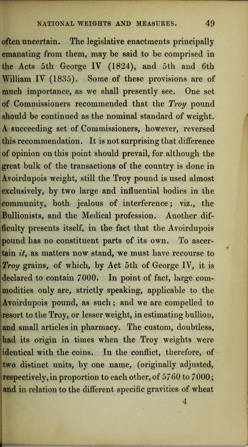 often uncertain. The legislative enactments principally emanating from them, may be said to be comprised in the Acts 5th George IV (1824), and 5th and 6th William IV (1835). Some of these provisions are of much importance, as we shall presently see. One set of Commissioners recommended that the Troy pound should be continued as the nominal standard of weight. A succeeding set of Commissioners, however, reversed this recommendation. It is not surprising that difference of opinion on this point should prevail, for although the great bulk of the transactions of the country is done in Avoirdupois weight, still the Troy pound is used almost exclusively, by two large and influential bodies in the community, both jealous of interference; viz., the Bullionists, and the Medical profession. Another dif- ficulty presents itself, in the fact that the Avoirdupois pound has no constituent parts of its own. To ascer- tain it, as matters now stand, we must have recourse to Troy grains, of which, by Act 5th of George IV, it is declared to contain 7000. In point of fact, large com- jmodities only are, strictly speaking, applicable to the iAvoirdupois pound, as such; and we are compelled to I resort to the Troy, or lesser weight, in estimating bullion, land small articles in pharmacy. The custom, doubtless, I had its origin in times when the Troy weights were jidentical with the coins. In the conflict, therefore, of !two distinct units, by one name, (originally adjusted, j respectively, in proportion to each other, of 5760 to 7000; i and in relation to the different specific gravities of wheat : 4