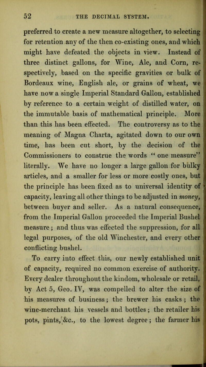 preferred to create a new measure altogether, to selecting for retention any of the then co-existing ones, and which might have defeated the objects in view. Instead of three distinct gallons, for Wine, Ale, and Corn, re- spectively, based on the specific gravities or bulk of Bordeaux wine, English ale, or grains of wheat, we have now a single Imperial Standard Gallon, established by reference to a certain weight of distilled water, on the immutable basis of mathematical principle. More than this has been effected. The controversy as to the meaning of Magna Charta, agitated down to our own time, has been cut short, by the decision of the Commissioners to construe the words one measure” literally. We have no longer a large gallon for bulky articles, and a smaller for less or more costly ones, but the principle has been fixed as to universal identity of capacity, leaving all other things to be adjusted in money^ between buyer and seller. As a natural consequence, from the Imperial Gallon proceeded the Imperial Bushel measure; and thus was effected the suppression, for all legal purposes, of the old Winchester, and every other conflicting bushel. To carry into effect this, our newly established unit of capacity, required no common exercise of authority. Every dealer throughout the kindom, wholesale or retail, by Act 5, Geo. IV, was compelled to alter the size of his measures of business; the brewer his casks ; the wine-merchant his vessels and bottles ; the retailer his pots, pints,-&c., to the lowest degree; the farmer his