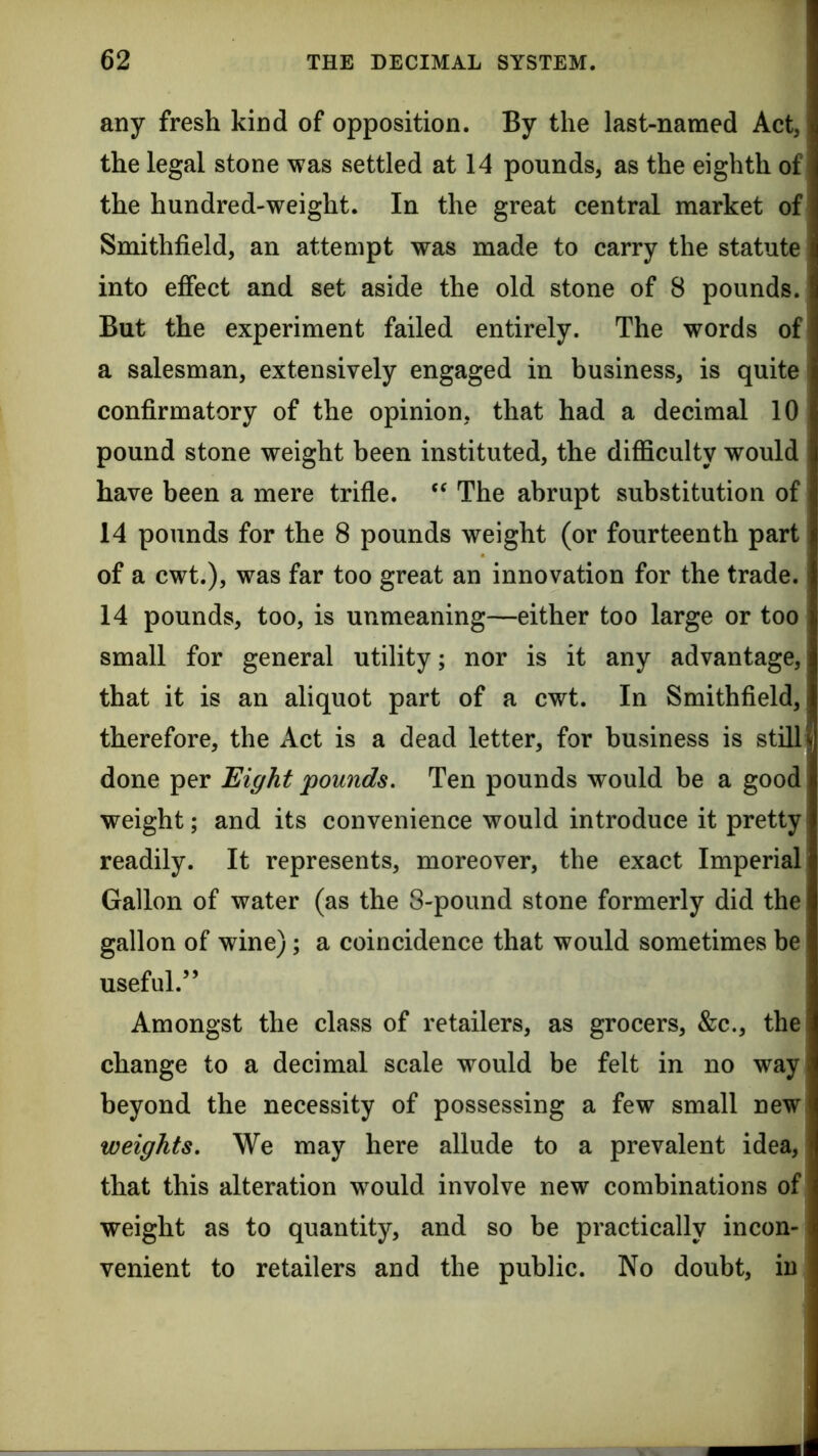 any fresh kind of opposition. By the last-named Act, the legal stone was settled at 14 pounds, as the eighth of the hundred-weight. In the great central market of Smithfield, an attempt was made to carry the statute into effect and set aside the old stone of 8 pounds. But the experiment failed entirely. The words of a salesman, extensively engaged in business, is quite confirmatory of the opinion, that had a decimal 10 pound stone weight been instituted, the difficulty would have been a mere trifle. ‘‘ The abrupt substitution of 14 pounds for the 8 pounds weight (or fourteenth part of a cwt.), was far too great an innovation for the trade. 14 pounds, too, is unmeaning—either too large or too small for general utility; nor is it any advantage, that it is an aliquot part of a cwt. In Smithfield, therefore, the Act is a dead letter, for business is still fl done per Eight pounds. Ten pounds would be a good weight; and its convenience would introduce it pretty readily. It represents, moreover, the exact Imperial Gallon of water (as the 8-pound stone formerly did the gallon of wine); a coincidence that would sometimes be useful.” Amongst the class of retailers, as grocers, &c., the change to a decimal scale would be felt in no way beyond the necessity of possessing a few small new weights. We may here allude to a prevalent idea, that this alteration w^ould involve new combinations of weight as to quantity, and so be practically incon- venient to retailers and the public. No doubt, in