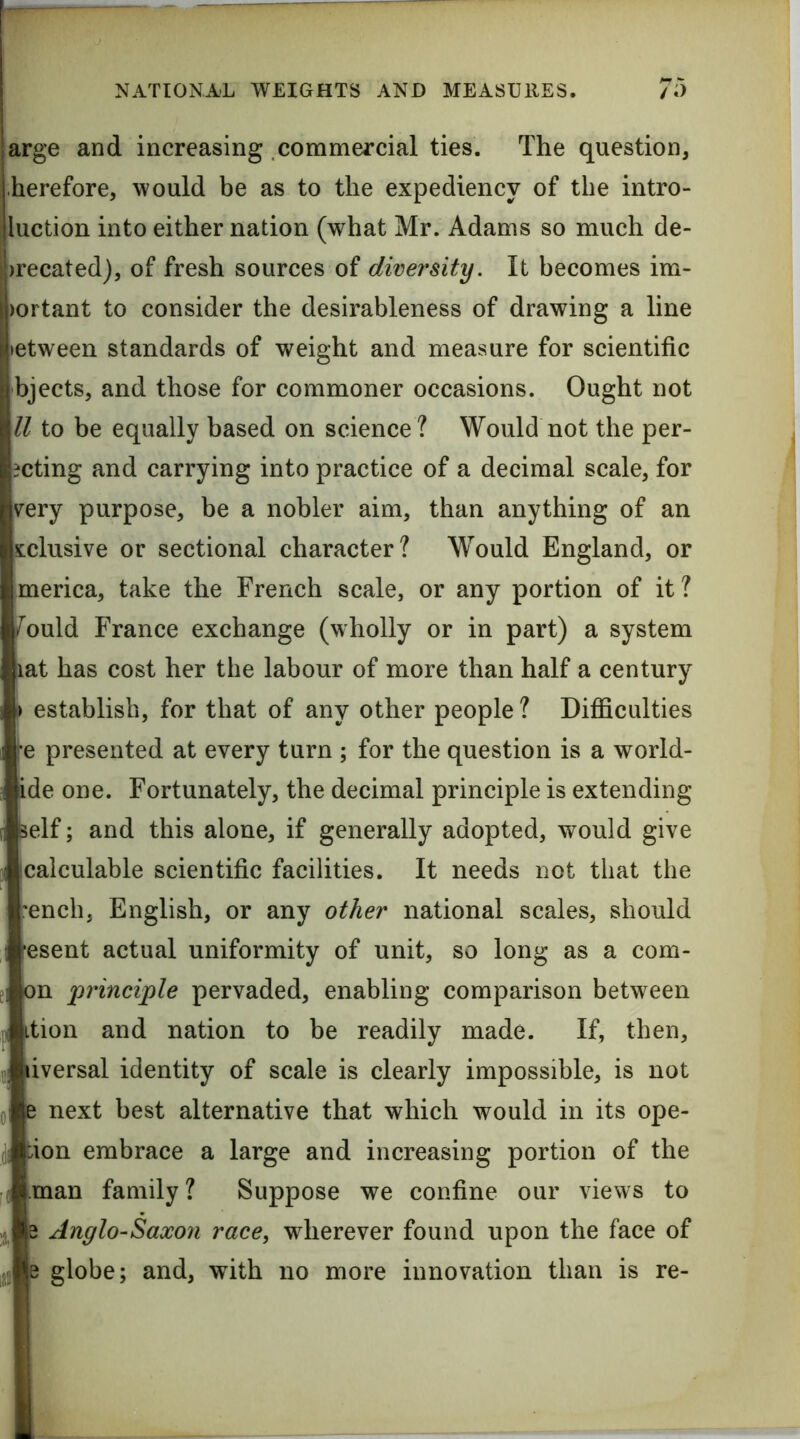 arge and increasing commercial ties. The question, herefore, would be as to the expediency of the intro- luction into either nation (what Mr. Adams so much de- )recated), of fresh sources of diver^sity. It becomes im- )ortant to consider the desirableness of drawing a line >etween standards of weight and measure for scientific bjects, and those for commoner occasions. Ought not ll to be equally based on science? Would not the per- ?cting and carrying into practice of a decimal scale, for v^ery purpose, be a nobler aim, than anything of an sclusive or sectional character? Would England, or merica, take the French scale, or any portion of it ? /ould France exchange (wholly or in part) a system ^at has cost her the labour of more than half a century # establish, for that of any other people ? DijQficulties \e presented at every turn ; for the question is a world- ide one. Fortunately, the decimal principle is extending self; nd this alone, if generally adopted, would give jcalculable scientific facilities. It needs not that the rench, English, or any other national scales, should •esent actual uniformity of unit, so long as a com- on principle pervaded, enabling comparison between ition and nation to be readily made. If, then, liversal identity of scale is clearly impossible, is not e next best alternative that which would in its ope- bion embrace a large and increasing portion of the .man family ? Suppose we confine our views to B Anglo-Saxon race, wherever found upon the face of e globe; and, with no more innovation than is re-