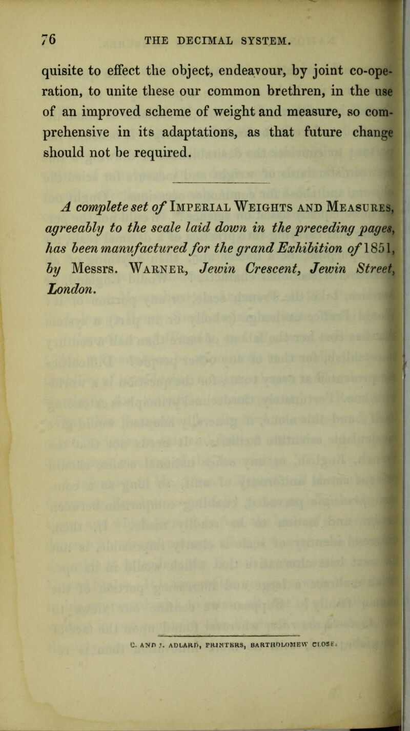 quisite to effect the object, endeavour, by joint co-ope- ration, to unite these our common brethren, in the use of an improved scheme of vreight and measure, so com- prehensive in its adaptations, as that future change should not be required. A complete set of Imperial Weights and Measures, agreeably to the scale laid down in the preceding pageSy has been manufactured for the grand Exhibition q/’1851, by Messrs. Warner, Jewin Crescent, Jewin Streety London, c. ANn J. ADLARD, PB4NTBRS, BARTHOLOMEW Cf-OSE.