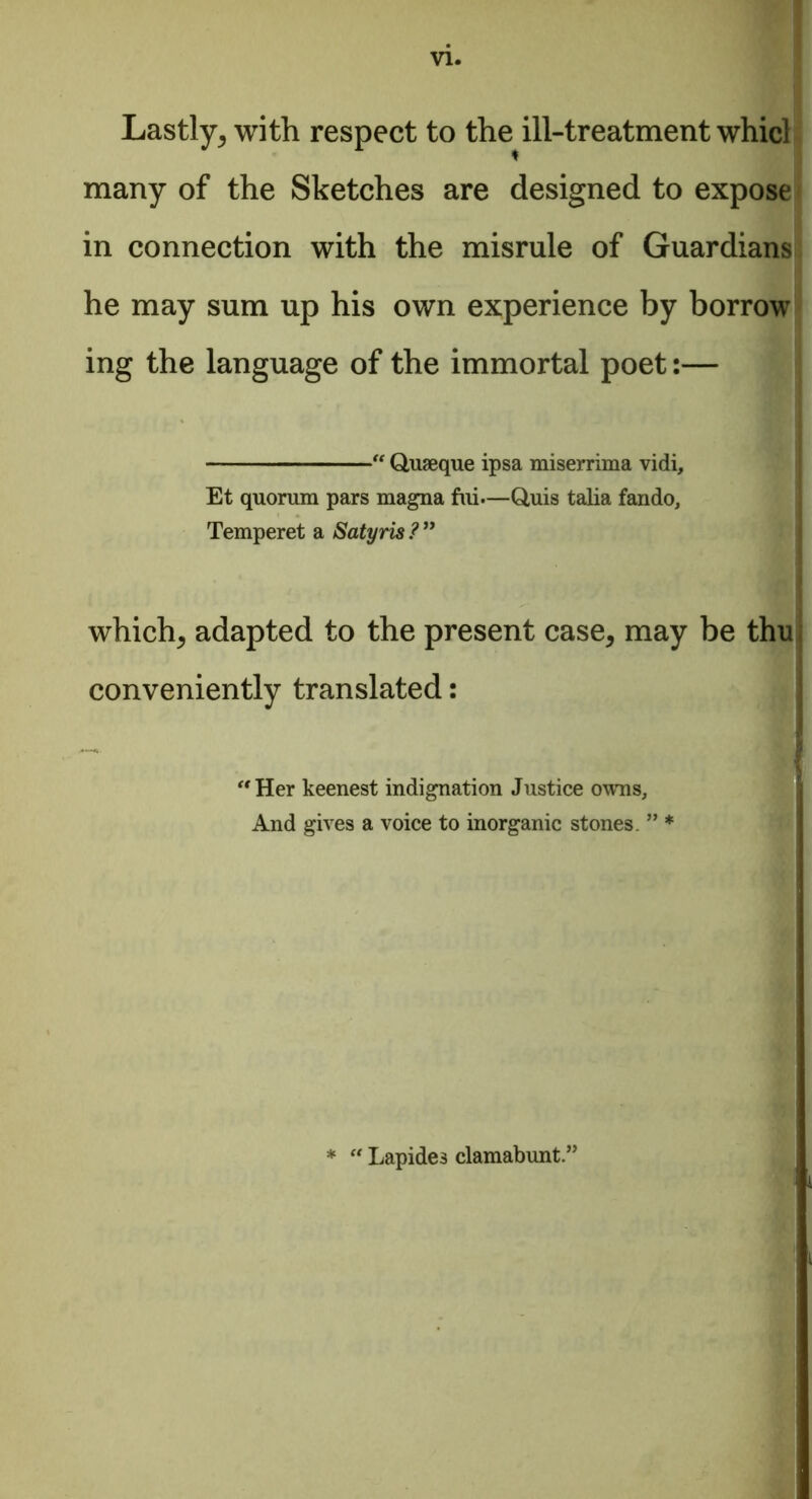 VI. Lastly, with respect to the ill-treatment whicl many of the Sketches are designed to expose in connection with the misrule of Guardians he may sum up his own experience by borrow ing the language of the immortal poet:— — “ Quseque ipsa miserrima vidi, Et quorum pars magna fui.—Q,uis talia fando, Temperet a Satyris ? ” which, adapted to the present case, may be thu conveniently translated: —. i ■ 'Her keenest indignation Justice owns. And gives a voice to inorganic stones. ” * * “ Lapide3 clamabunt.3