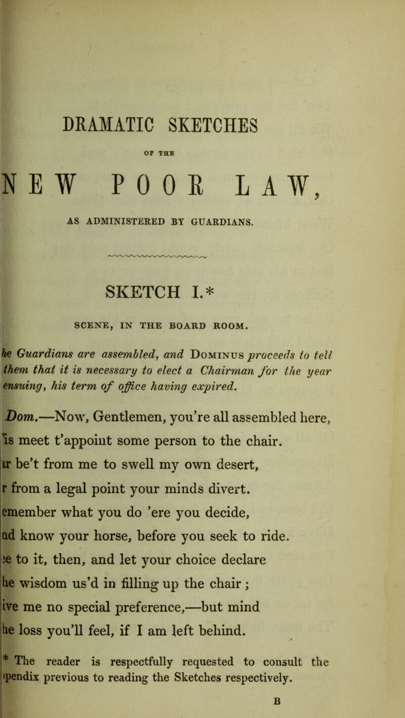 DRAMATIC SKETCHES OF THE NEW P 0 0 E LAW, AS ADMINISTERED BY GUARDIANS. SKETCH L* SCENE, IN THE BOARD ROOM. he Guardians are assembled, and Dominus proceeds to tell them that it is necessary to elect a Chairman for the year ensuing, his term of office having expired. Bom.—Now, Gentlemen, you’re all assembled here, Is meet t’appoint some person to the chair. iv be’t from me to swell my own desert, ir from a legal point your minds divert. emember what you do ’ere you decide, nd know your horse, before you seek to ride. ie to it, then, and let your choice declare he wisdom us’d in filling up the chair ; ive me no special preference,—but mind he loss you’ll feel, if I am left behind. i* The reader is respectfully requested to consult the >pendix previous to reading the Sketches respectively. B