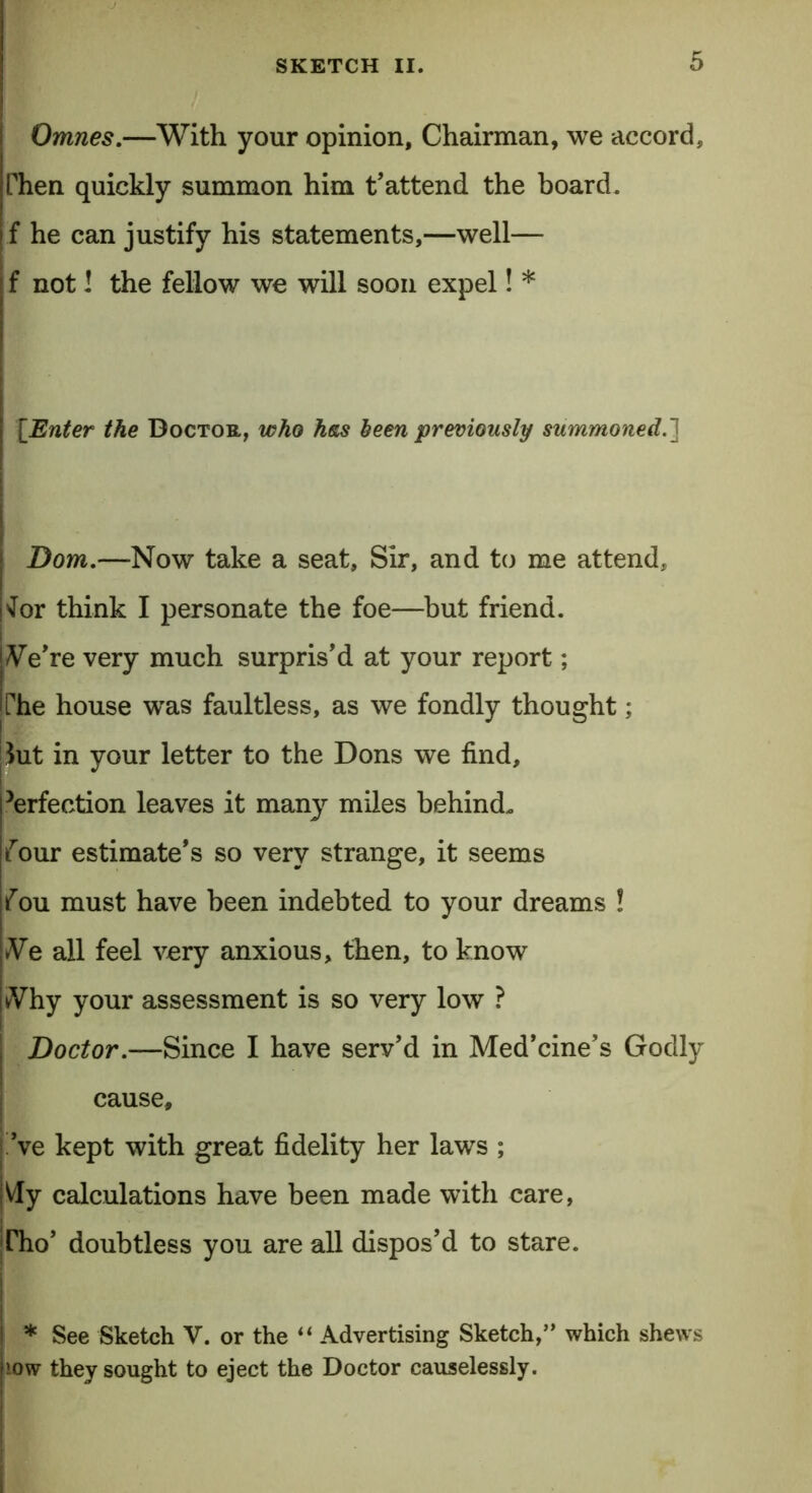 Omnes.—With your opinion. Chairman, we accord, Then quickly summon him t'attend the board, f he can justify his statements,—well— f not! the fellow we will soon expel! * [Enter the Doctor, who hew been previously summoned.] Dom.—Now take a seat. Sir, and to me attend, 'lor think I personate the foe—but friend. iVe're very much surpris'd at your report; The house was faultless, as we fondly thought; Sut in your letter to the Dons we find, Perfection leaves it many miles behind. {our estimate's so very strange, it seems fou must have been indebted to your dreams ! Ne all feel very anxious, then, to know kVhy your assessment is so very low ? Doctor.—Since I have serv'd in Med’cine’s Godly cause, 've kept with great fidelity her laws ; Vly calculations have been made with care, Dio’ doubtless you are all dispos'd to stare. * See Sketch V. or the “ Advertising Sketch,” which shews low they sought to eject the Doctor causelessly.