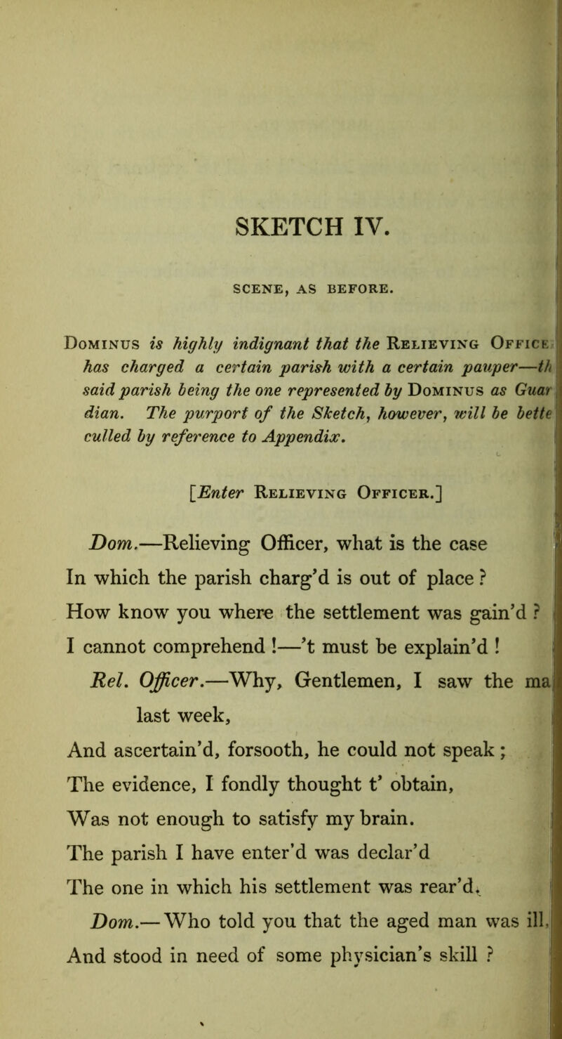 SCENE, AS BEFORE. Dominus is highly indignant that the Relieving Office has charged a certain parish with a certain pauper—th said parish being the one represented by Dominus as Guar dian. The purport of the Sketch, however, will be bette culled by reference to Appendix. [Enter Relieving Officer.] Dom.—Relieving Officer, what is the case In which the parish charg’d is out of place ? How know you where the settlement was gain’d ? I cannot comprehend !—’t must be explain’d ! Rel. Officer.—Why, Gentlemen, I saw the ma last week. And ascertain’d, forsooth, he could not speak; The evidence, I fondly thought t’ obtain, Was not enough to satisfy my brain. The parish I have enter’d was declar’d The one in which his settlement was rear’d. Dom.— Who told you that the aged man was ill. And stood in need of some physician’s skill ?