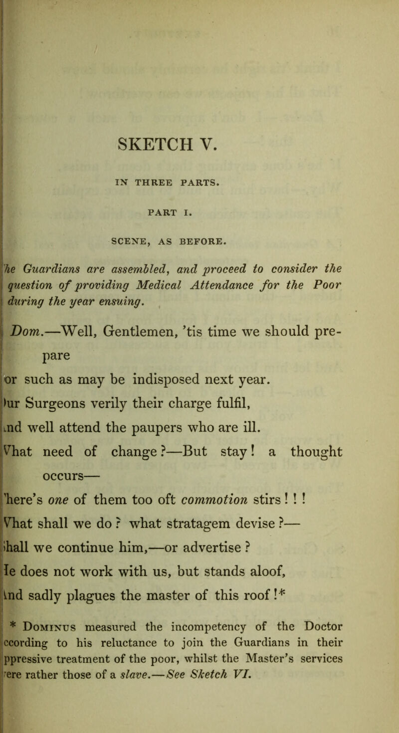 IN THREE PARTS. PART I. SCENE, AS BEFORE. he Guardians are assembled, and proceed to consider the question of providing Medical Attendance for the Poor during the year ensuing. Bom.—Well, Gentlemen, ’tis time we should pre- pare j-or such as may be indisposed next year. !>ur Surgeons verily their charge fulfil, md well attend the paupers who are ill. jVhat need of change ?—But stay! a thought occurs— here’s one of them too oft commotion stirs! ! ! Vhat shall we do ? what stratagem devise ?— hall we continue him,—or advertise ? le does not work with us, but stands aloof, ind sadly plagues the master of this roof!* * Dominus measured the incompetency of the Doctor Ijccording to his reluctance to join the Guardians in their ppressive treatment of the poor, whilst the Masters services