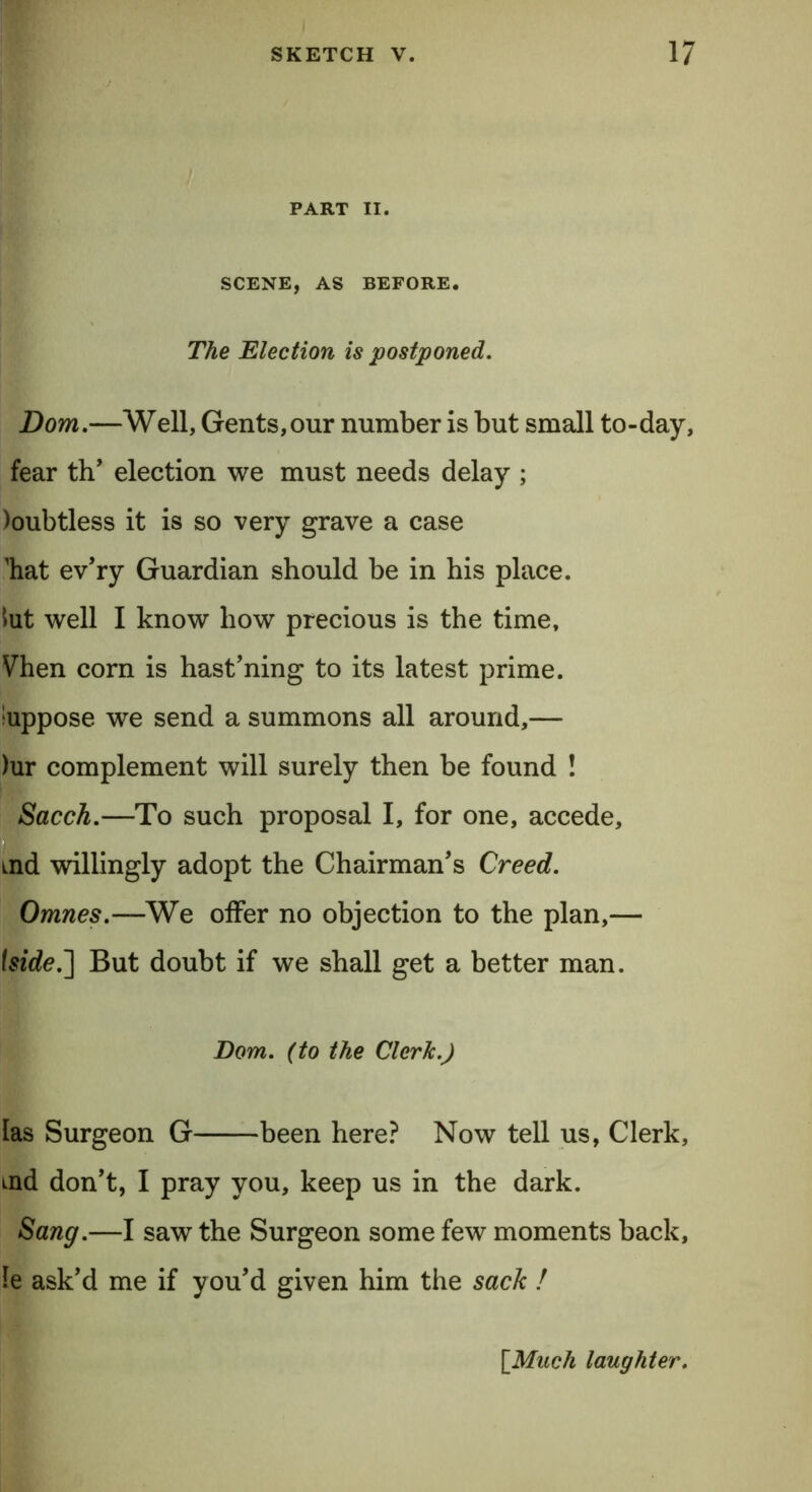 PART II. SCENE, AS BEFORE. The Election is postponed. Bom.—Well, Gents,our number is but small to-day, fear th’ election we must needs delay ; )oubtless it is so very grave a case 'hat ev’ry Guardian should be in his place. tut well I know how precious is the time, Vhen corn is hast’ning to its latest prime, suppose we send a summons all around,— )ur complement will surely then be found ! Sacch.—To such proposal I, for one, accede, ind willingly adopt the Chairman’s Creed. Omnes.—We offer no objection to the plan,— \side.~] But doubt if we shall get a better man. Dom. (to the Cleric.) las Surgeon G been here? Now tell us, Clerk, md don’t, I pray you, keep us in the dark. Sang.—I saw the Surgeon some few moments back, le ask’d me if you’d given him the sack ! {Much laughter.