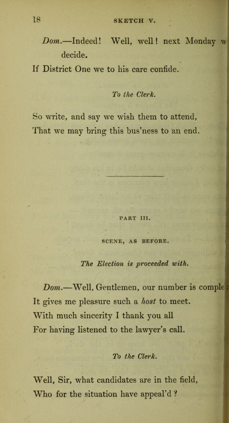 Dom.—Indeed! Well, well! next Monday w decide. If District One we to his care confide. To the Clerk. So write, and say we wish them to attend, That we may bring this bus’ness to an end. PART III. SCENE, AS BEFORE. The Election is proceeded with. Bom.—Well, Gentlemen, our number is comple It gives me pleasure such a host to meet. With much sincerity I thank you all For having listened to the lawyer's call. To the Clerk. Well, Sir, what candidates are in the field, Who for the situation have appeal’d ?
