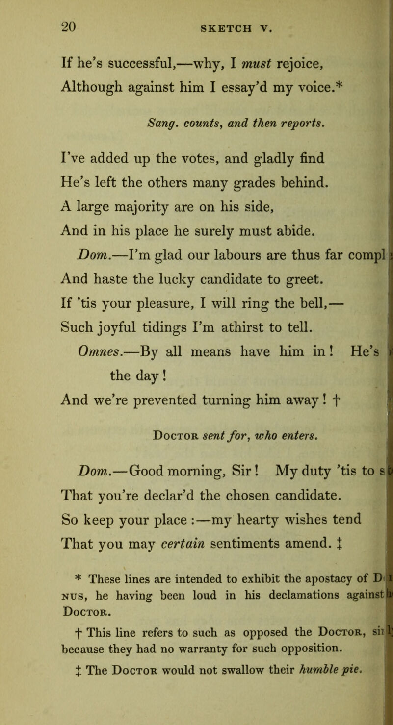 If he’s successful,—why, I must rejoice. Although against him I essay’d my voice.* Sang, counts, and then reports. I’ve added up the votes, and gladly find He’s left the others many grades behind. A large majority are on his side, And in his place he surely must abide. Dorn.—I’m glad our labours are thus far compl; And haste the lucky candidate to greet. If ’tis your pleasure, I will ring the bell,— Such joyful tidings I’m athirst to tell. Omnes.—By all means have him in! He’s the day! And we’re prevented turning him away! f Doctor sent for, who enters. Dom.—Good morning, Sir! My duty ’tis to s That you’re declar’d the chosen candidate. So keep your place :—my hearty wishes tend That you may certain sentiments amend. X * These lines are intended to exhibit the apostacy of Di'i nus, he having been loud in his declamations against I Doctor. f This line refers to such as opposed the Doctor, siii because they had no warranty for such opposition. { The Doctor would not swallow their humble pie.