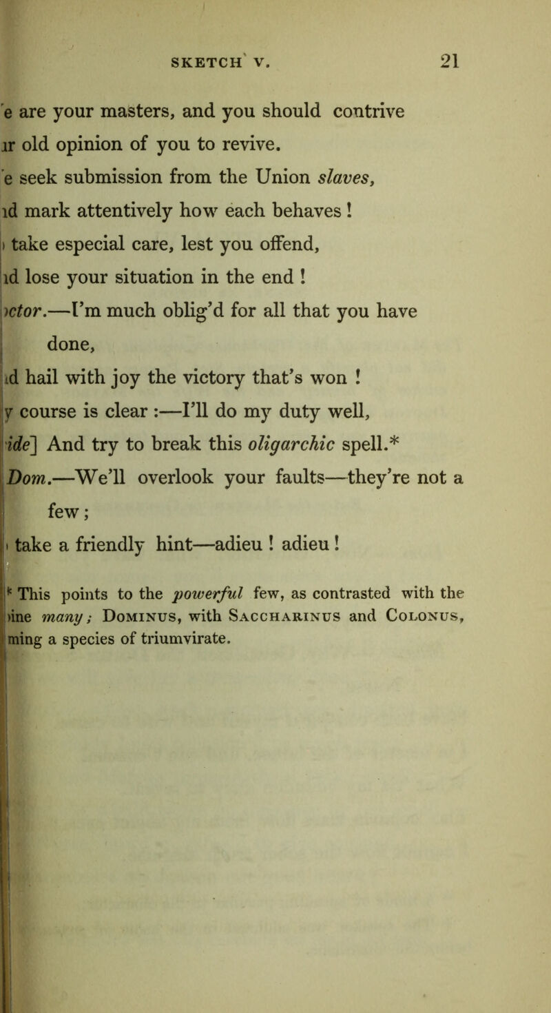 e are your masters, and you should contrive ir old opinion of you to revive, e seek submission from the Union slaves, id mark attentively how each behaves ! i take especial care, lest you offend, id lose your situation in the end ! )ctor.—I’m much oblig’d for all that you have done, td hail with joy the victory that’s won ! ■y course is clear :—I’ll do my duty well, ide] And try to break this oligarchic spell.* Bom.—We’ll overlook your faults—they’re not a few; i take a friendly hint—adieu ! adieu ! I* This points to the powerful few, as contrasted with the |)ine many; Dominus, with Saccharinus and Colonus, ming a species of triumvirate. 1
