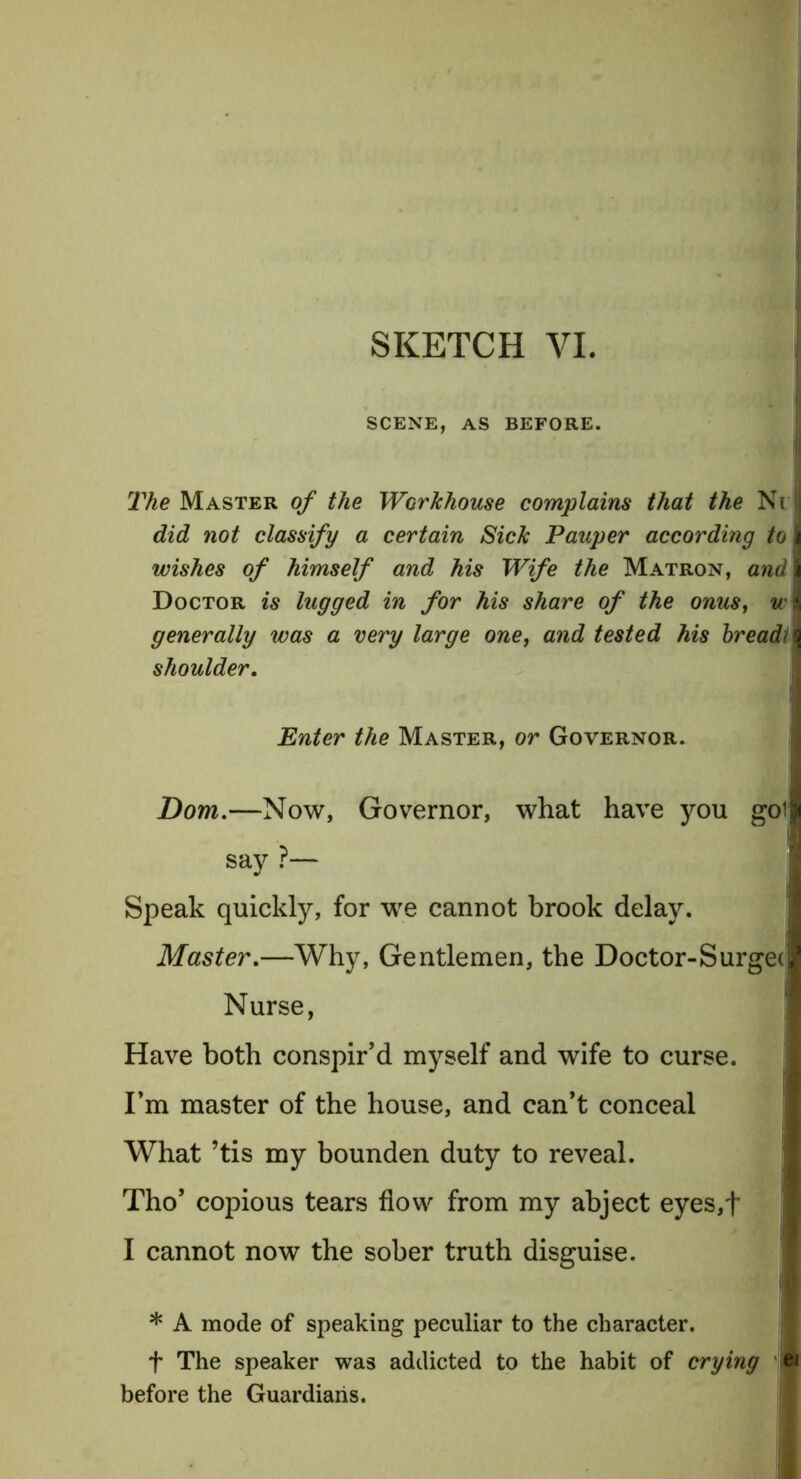 SCENE, AS BEFORE. The Master of the Workhouse complains that the Ni did not classify a certain Sick Pauper according to wishes of himself and his Wife the Matron, and Doctor is lugged in for his share of the onus, u-\ generally was a very large one, and tested his breadl\ shoulder. Enter the Master, or Governor. Dom.—Now, Governor, what have you got say ?— Speak quickly, for we cannot brook delay. Master.—Why, Gentlemen, the Doctor-Surgei Nurse, Have both conspir’d myself and wife to curse. I’m master of the house, and can’t conceal What ’tis my bounden duty to reveal. Tho’ copious tears flow from my abject eyes,f I cannot now the sober truth disguise. * A mode of speaking peculiar to the character, f The speaker was addicted to the habit of crying p before the Guardians.