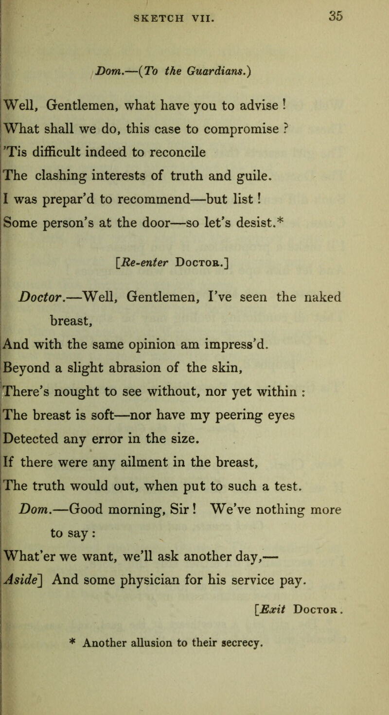 ! Bom.—(To the Guardians.) Well, Gentlemen, what have yon to advise ! What shall we do, this case to compromise ? Tis difficult indeed to reconcile The clashing interests of truth and guile. I was prepar'd to recommend—but list! Some person's at the door—so let's desist.* [Re-enter Doctor.] Doctor.—Well, Gentlemen, I've seen the naked breast. And with the same opinion am impress'd. Beyond a slight abrasion of the skin. There's nought to see without, nor yet within : The breast is soft—nor have my peering eyes Detected any error in the size. If there were any ailment in the breast, The truth would out, when put to such a test. Dom.—Good morning, Sir! We've nothing more to say: What’er we want, we'll ask another day,— Aside] And some physician for his service pay. [Exit Doctor. * Another allusion to their secrecy.