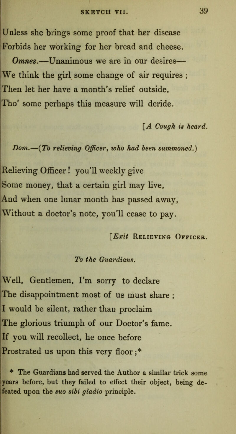 Unless she brings some proof that her disease Forbids her working for her bread and cheese. Omnes.—Unanimous we are in our desires— i We think the girl some change of air requires ; Then let her have a month’s relief outside, Tho’ some perhaps this measure will deride. [A Cough is heard. Bom.—(To relieving Officer, who had been summoned.) Relieving Officer! you’ll weekly give Some money, that a certain girl may live, And when one lunar month has passed away. Without a doctor’s note, you’ll cease to pay. ' \_Exit Relieving Officer. To the Guardians. Well, Gentlemen, I’m sorry to declare The disappointment most of us must share ; I would be silent, rather than proclaim |The glorious triumph of our Doctor’s fame. If you will recollect, he once before Prostrated us upon this very floor;* ; * The Guardians had served the Author a similar trick some years before, but they failed to effect their object, being de- feated upon the suo sibi gladio principle.