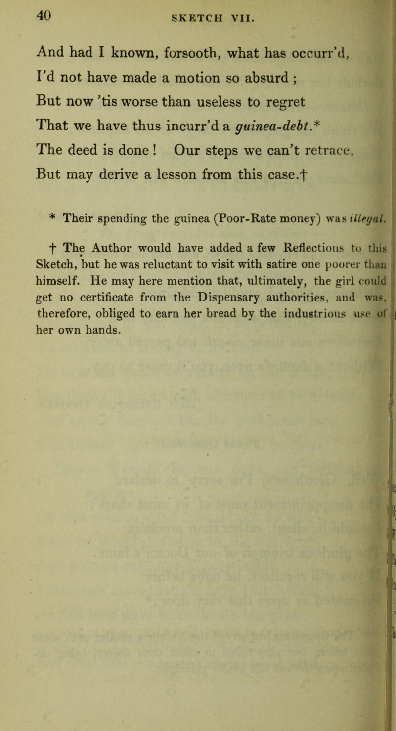 And had I known, forsooth, what has occurr’d, Td not have made a motion so absurd ; But now ’tis worse than useless to regret That we have thus incurr’d a guinea-debt * The deed is done! Our steps we can't retrace. But may derive a lesson from this case.f * Their spending the guinea (Poor-Rate money) was illegal. f The Author would have added a few Reflections to this Sketch, but he was reluctant to visit with satire one poorer than himself. He may here mention that, ultimately, the girl could get no certificate from the Dispensary authorities, and was, therefore, obliged to earn her bread by the industrious use ol her own hands. :ti i f it i