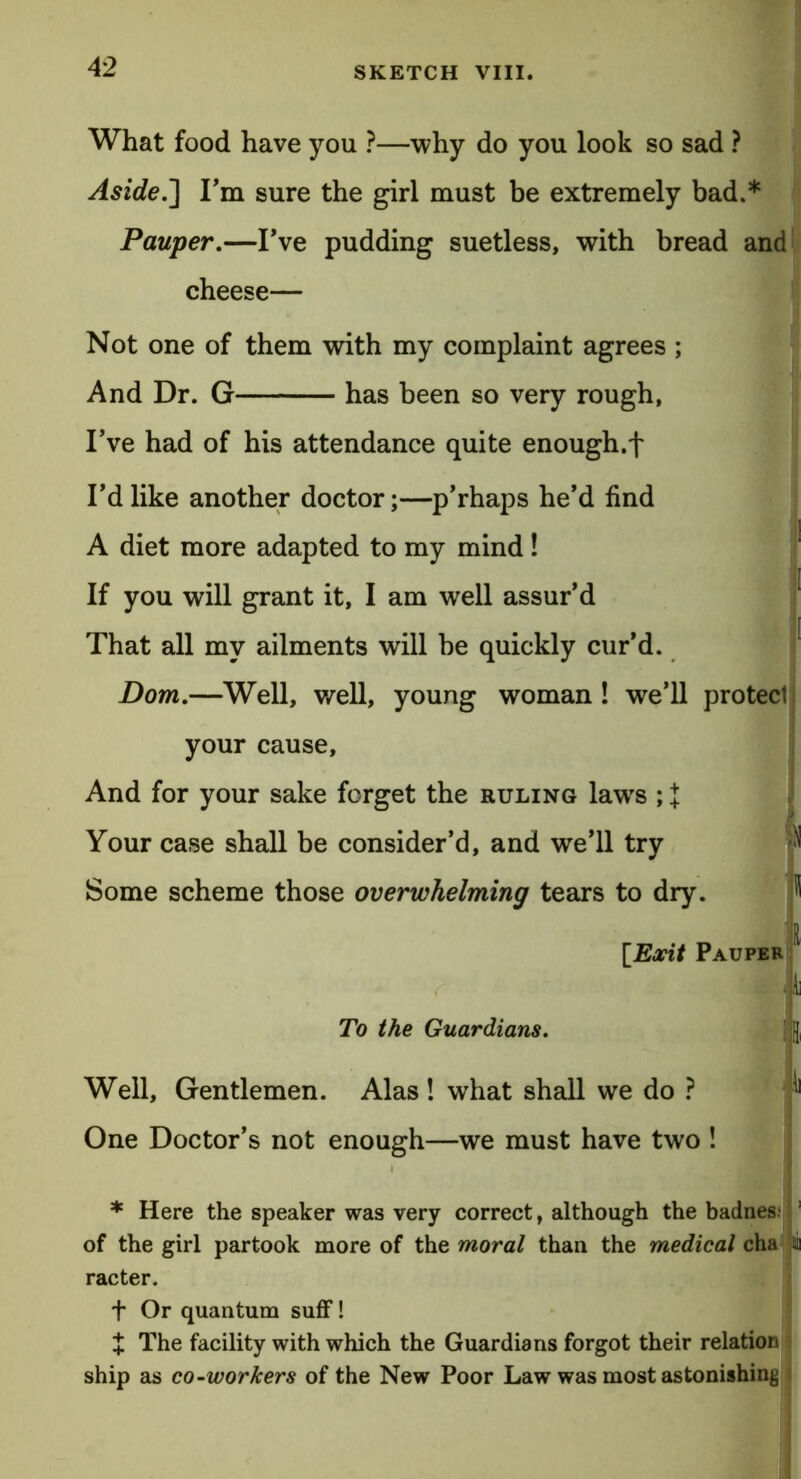 What food have you ?—why do you look so sad ? Aside.'] I’m sure the girl must be extremely bad.* Pauper.—I’ve pudding suetless, with bread and cheese— Not one of them with my complaint agrees ; ; And Dr. G has been so very rough, I’ve had of his attendance quite enough.f I’d like another doctor;—p’rhaps he’d find A diet more adapted to my mind! If you will grant it, I am well assur’d That all my ailments will be quickly cur’d. Dom.—Well, well, young woman ! we’ll protect your cause. And for your sake forget the ruling laws ; l Your case shall be consider’d, and we’ll try Some scheme those overwhelming tears to dry. I [Exit Pauper r To the Guardians. I J Well, Gentlemen. Alas ! what shall we do ? One Doctor’s not enough—we must have two ! * Here the speaker was very correct, although the badnes. ! of the girl partook more of the moral than the medical cha lii racter. f Or quantum suff! X The facility with which the Guardians forgot their relation ship as co-workers of the New Poor Law was most astonishing